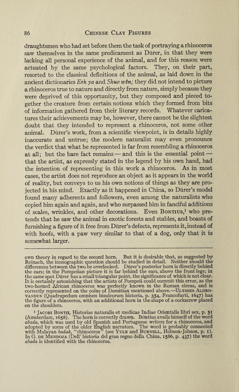 draughtsmen who had set before them the task of portraying a rhinoceros saw themselves in the same predicament as Durer, in that they were lacking all personal experience of the animal, and for this reason were actuated by the same psychological factors. They, on their part, resorted to the classical definitions of the animal, as laid down in the ancient dictionaries Erh ya and Shuo wen; they did not intend to picture a rhinoceros true to nature and directly from nature, simply because they were deprived of this opportunity, but they composed and pieced to¬ gether the creature from certain notions which they formed from bits of information gathered from their literary records. Whatever carica¬ tures their achievements may be, however, there cannot be the slightest doubt that they intended to represent a rhinoceros, not some other animal. Durer’s work, from a scientific viewpoint, is in details highly inaccurate and untrue; the modem naturalist may even pronounce the verdict that what he represented is far from resembling a rhinoceros at all; but the bare fact remains — and this is the essential point — that the artist, as expressly stated in the legend by his own hand, had the intention of representing in this work a rhinoceros. As in most cases, the artist does not reproduce an object as it appears in the world of reality, but conveys to us his own notions of things as they are pro¬ jected in his mind. Exactly as it happened in China, so Durer’s model found many adherents and followers, even among the naturalists who copied him again and again, and who surpassed him in fanciful additions of scales, wrinkles, and other decorations. Even Bontius,* 1 who pre¬ tends that he saw the animal in exotic forests and stables, and boasts of furnishing a figure of it free from Durer’s defects, represents it, instead of with hoofs, with a paw very similar to that of a dog, only that it is somewhat larger. own theory in regard to the second horn. But it is desirable that, as suggested by Reinach, the iconographic question should be studied in detail. Neither should the differences between the two be overlooked. Durer’s posterior horn is directly behind the ears; in the Pompeiian picture it is far behind the ears, above the front legs; in the same spot Durer has a small triangular point, the significance of which is not clear. It is certainly astonishing that the artists of Pompeii could commit this error, as the two-homed African rhinoceros was perfectly known in the Roman circus, and is correctly represented on the coins of Domitian mentioned above.—Ulysses Aldro- vandus (Quadrupedum omnium bisulcorum historia, p. 354, Francofurti, 1647) has the figure of a rhinoceros, with an additional horn in the shape of a corkscrew placed on the shoulders. 1 Jacobi Bontii, Historiae naturalis et medicae Indiae Orientalis libri sex, p. 51 (Amsterdam, 1658). The hom is correctly drawn. Bontius avails himself of the word abada, which was used by old Spanish and Portuguese writers for a rhinoceros, and adopted by some of the older English narrators. The word is probably connected with Malayan badak, “rhinoceros” (see Yule and Burnell, Hobson-Jobson, p. 1). In G. de Mendoza (Dell’ historia del gran regno della China, 1586, p. 437) the word abada is identified with the rhinoceros.