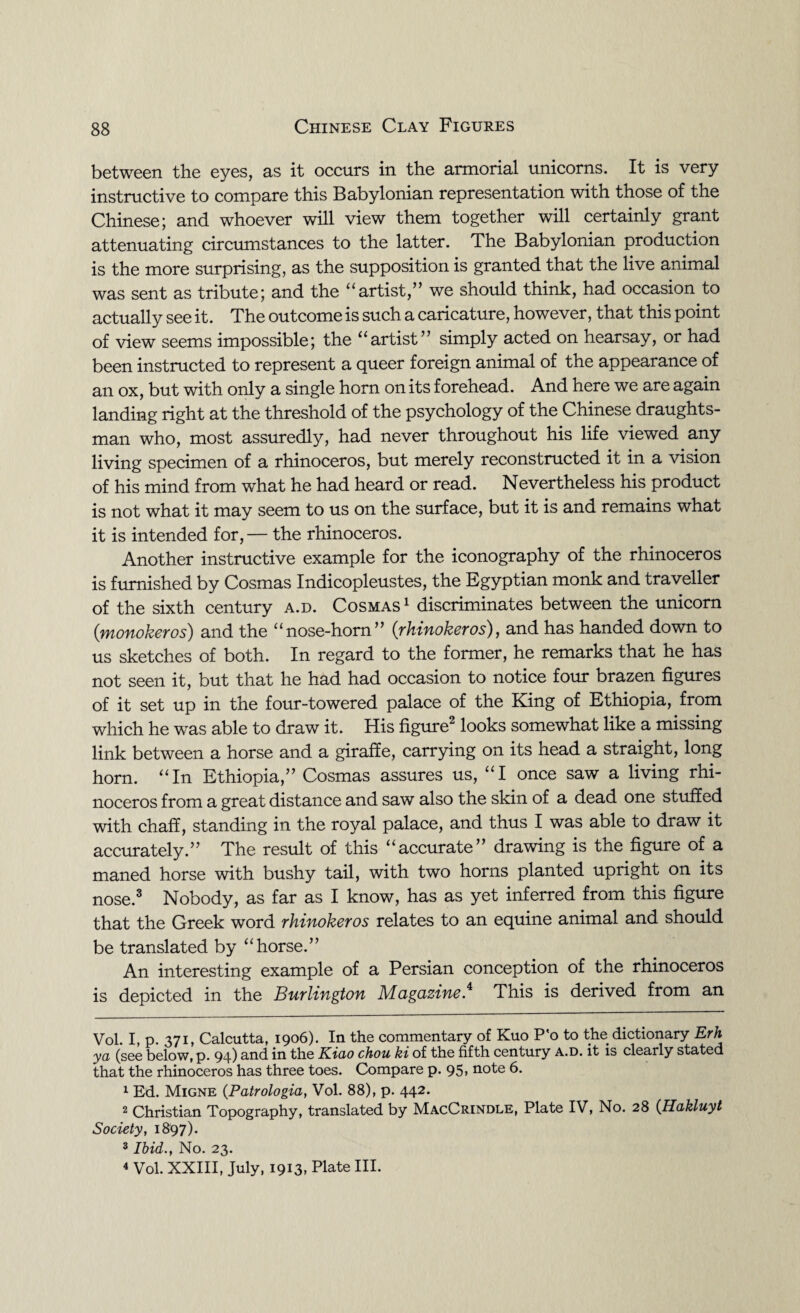 between the eyes, as it occurs in the armorial unicorns. It is very instructive to compare this Babylonian representation with those of the Chinese; and whoever will view them together will certainly grant attenuating circumstances to the latter. The Babylonian production is the more surprising, as the supposition is granted that the live animal was sent as tribute; and the “artist,” we should think, had occasion to actually see it. The outcome is such a caricature, however, that this point of view seems impossible; the “artist” simply acted on hearsay, or had been instructed to represent a queer foreign animal of the appearance of an ox, but with only a single horn on its forehead. And here we are again landing right at the threshold of the psychology of the Chinese draughts¬ man who, most assuredly, had never throughout his life viewed any living specimen of a rhinoceros, but merely reconstructed it in a vision of his mind from what he had heard or read. Nevertheless his product is not what it may seem to us on the surface, but it is and remains what it is intended for, — the rhinoceros. Another instructive example for the iconography of the rhinoceros is furnished by Cosmas Indicopleustes, the Egyptian monk and traveller of the sixth century a.d. Cosmas* 1 discriminates between the unicorn (:monokeros) and the “nose-horn” (rhinokeros), and has handed down to us sketches of both. In regard to the former, he remarks that he has not seen it, but that he had had occasion to notice four brazen figures of it set up in the four-towered palace of the King of Ethiopia, from which he was able to draw it. His figure2 looks somewhat like a missing link between a horse and a giraffe, carrying on its head a straight, long horn. “In Ethiopia,” Cosmas assures us, “I once saw a living rhi¬ noceros from a great distance and saw also the skin of a dead one stuffed with chaff, standing in the royal palace, and thus I was able to draw it accurately.” The result of this “accurate” drawing is the figure of a maned horse with bushy tail, with two horns planted upright on its nose.3 Nobody, as far as I know, has as yet inferred from this figure that the Greek word rhinokeros relates to an equine animal and should be translated by “horse.” An interesting example of a Persian conception of the rhinoceros is depicted in the Burlington Magazine.4 This is derived from an Vol. I, p. 371, Calcutta, 1906). In the commentary of Kuo P’o to the dictionary Erh ya (see below, p. 94) and in the Kiao chou ki of the fifth century a.d. it is clearly stated that the rhinoceros has three toes. Compare p. 95, note 6. 1 Ed. Migne (Patrologia, Vol. 88), p. 442. 2 Christian Topography, translated by MacCrindle, Plate IV, No. 28 (.Hakluyt Society, 1897). 3 Ibid., No. 23. 4 Vol. XXIII, July, 1913, Plate III.