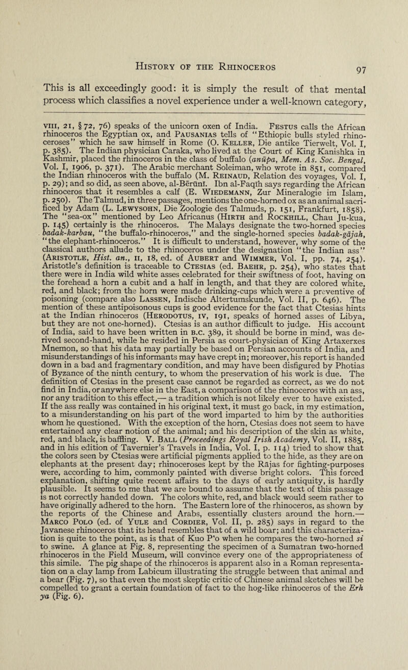 97 This is all exceedingly good: it is simply the result of that mental process which classifies a novel experience under a well-known category, viii, 21, §72, 76) speaks of the unicorn oxen of India. Festus calls the African rhinoceros the Egyptian ox, and Pausanias tells of “Ethiopic bulls styled rhino¬ ceroses” which he saw himself in Rome (O. Keller, Die antike Tierwelt, Vol. I, P- 385)-. The Indian physician Caraka, who lived at the Court of King Kanishka in Kashmir, placed the rhinoceros in the class of buffalo (anupa, Mem. As. Soc. Bengal, Vol. I, 1906, p. 371). The Arabic merchant Soleiman, who wrote in 851, compared the Indian rhinoceros with the buffalo (M. Reinaud, Relation des voyages, Vol. I, p. 29); and so did, as seen above, al-Berunl. Ibn al-Faqlh says regarding the African rhinoceros that it resembles a calf (E. Wiedemann, Zur Mineralogie im Islam, p. 250). The Talmud, in three passages, mentions the one-horned ox as an animal sacri¬ ficed by Adam (L. Lewysohn, Die Zoologie des Talmuds, p. 151, Frankfurt, 1858). The “sea-ox” mentioned by Leo Africanus (Hirth and Rockhill, Chau Ju-kua, p. 145) certainly is the rhinoceros. The Malays designate the two-horned species . badak-karbau, “the buffalo-rhinoceros,” and the single-horned species badak-gajah, “the elephant-rhinoceros.” It is difficult to understand, however, why some of the classical authors allude to the rhinoceros under the designation “the Indian ass” (Aristotle, Hist, an., 11, 18, ed. of Aubert and Wimmer, Vol. I, pp. 74, 254). Aristotle’s definition is traceable to Ctesias (ed. Baehr, p. 254), who states that there were in India wild white asses celebrated for their swiftness of foot, having on the forehead a horn a cubit and a half in length, and that they are colored white, red, and black; from the horn were made drinking-cups which were a preventive of poisoning (compare also Lassen, Indische Altertumskunde, Vol. II, p. 646). The mention of these antipoisonous cups is good evidence for the fact that Ctesias hints at the Indian rhinoceros (Herodotus, iv, 191, speaks of horned asses of Libya, but they are not one-horned). Ctesias is an author difficult to judge. His account of India, said to have been written in b.c. 389, it should be borne in mind, was de¬ rived second-hand, while he resided in Persia as court-physician of King Artaxerxes Mnemon, so that his data may partially be based on Persian accounts of India, and misunderstandings of his informants may have crept in; moreover, his report is handed down in a bad and fragmentary condition, and may have been disfigured by Photias of Byzance of the ninth century, to whom the preservation of his work is due. The definition of Ctesias in the present case cannot be regarded as correct, as we do not find in India, or anywhere else in the East, a comparison of the rhinoceros with an ass, nor any tradition to this effect,— a tradition which is not likely ever to have existed. If the ass really was contained in his original text, it must go back, in my estimation, to a misunderstanding on his part of the word imparted to him by the authorities whom he questioned. With the exception of the horn, Ctesias does not seem to have entertained any clear notion of the animal; and his description of the skin as white, red, and black, is baffling. V. Ball (Proceedings Royal Irish Academy, Vol. II, 1885, and in his edition of Tavernier’s Travels in India, Vol. I, p. 114) tried to show that the colors seen by Ctesias were artificial pigments applied to the hide, as they are on elephants at the present day; rhinoceroses kept by the Rajas for fighting-purposes were, according to him, commonly painted with diverse bright colors. This forced explanation, shifting quite recent affairs to the days of early antiquity, is hardly plausible. It seems to me that we are bound to assume that the text of this passage is not correctly handed down. The colors white, red, and black would seem rather to have originally adhered to the horn. The Eastern lore of the rhinoceros, as shown by the reports of the Chinese and Arabs, essentially clusters around the horn.— Marco Polo (ed. of Yule and Cordier, Vol. II, p. 285) says in regard to the Javanese rhinoceros that its head resembles that of a wild boar; and this characteriza¬ tion is quite to the point, as is that of Kuo P'o when he compares the two-horned si to swine. A glance at Fig. 8, representing the specimen of a Sumatran two-horned rhinoceros in the Field Museum, will convince every one of the appropriateness of this simile. The pig shape of the rhinoceros is apparent also in a Roman representa¬ tion on a clay lamp from Labicum illustrating the struggle between that animal and a bear (Fig. 7), so that even the most skeptic critic of Chinese animal sketches will be compelled to grant a certain foundation of fact to the hog-like rhinoceros of the Erh ya (Fig. 6).