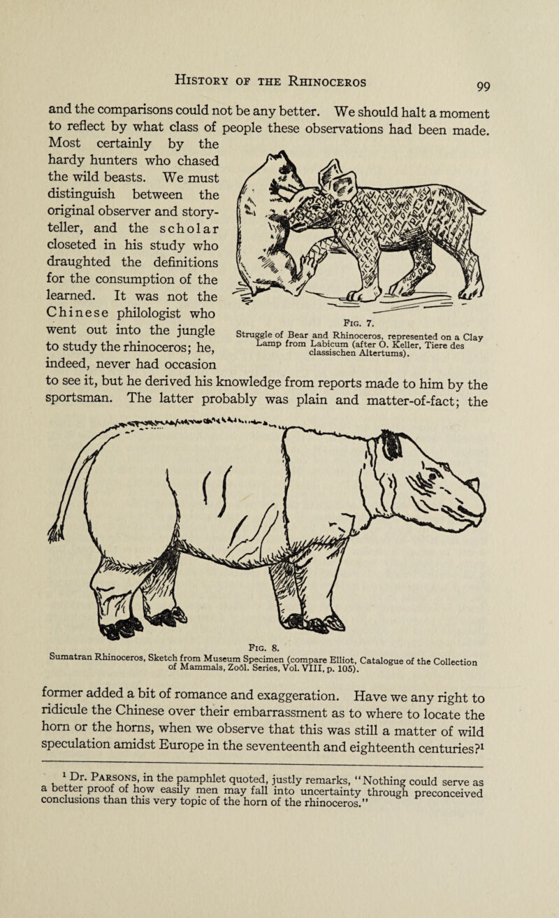 99 and the comparisons could not be any better. We should halt a moment to reflect by what class of people these observations had been made. Most certainly by the hardy hunters who chased the wild beasts. We must distinguish between the original observer and story¬ teller, and the scholar closeted in his study who draughted the definitions for the consumption of the learned. It was not the Chinese philologist who went out into the jungle to study the rhinoceros; he, indeed, never had occasion to see it, but he derived his knowledge from reports made to him by the sportsman. The latter probably was plain and matter-of-fact; the - *• . Fig. 7. Struggle of Bear and Rhinoceros, reoresented on a Clay Lamp from Labicum (after O. Keller, Tiere des classischen Altertums). Fig. 8. Sumatran Rhinoceros, Sketch from Museum Specimen (compare Elliot, Catalogue of the Collection of Mammals, Zobl. Series, Vol. VIII, p. 105). former added a bit of romance and exaggeration. Have we any right to ridicule the Chinese over their embarrassment as to where to locate the horn or the horns, when we observe that this was still a matter of wild speculation amidst Europe in the seventeenth and eighteenth centuries?1 1 Dr. Parsons, in the pamphlet quoted, justly remarks, “Nothing could serve as a better proof of how easily men may fall into uncertainty through preconceived conclusions than this very topic of the horn of the rhinoceros.”