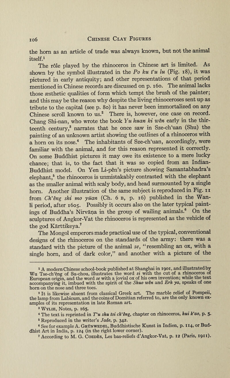 the horn as an article of trade was always known, but not the animal itself.1 The role played by the rhinoceros in Chinese art is limited. As shown by the symbol illustrated in the Po ku t'u lu (Fig. 18), it was pictured in early antiquity; and other representations of that period mentioned in Chinese records are discussed on p. 160. The animal lacks those aesthetic qualities of form which tempt the brush of the painter; and this may be the reason why despite the living rhinoceroses sent up as tribute to the capital (see p. 80) it has never been immortalized on any Chinese scroll known to us.2 There is, however, one case on record. Chang Shi-nan, who wrote the book Yu huan ki wen early in the thir¬ teenth century,3 narrates that he once saw in Sze-ch'uan (Shu) the painting of an unknown artist showing the outlines of a rhinoceros with a horn on its nose.4 The inhabitants of Sze-ch'uan, accordingly, were familiar with the animal, and for this reason represented it correctly. On some Buddhist pictures it may owe its existence to a mere lucky chance; that is, to the fact that it was so copied from an Indian- Buddhist model. On Yen Li-pen’s picture showing Samantabhadra’s elephant,5 the rhinoceros is unmistakably contrasted with the elephant as the smaller animal with scaly body, and head surmounted by a single horn. Another illustration of the same subject is reproduced in Fig. n from Ch'eng shi mo yiian (Ch. 6 b, p. 16) published in the Wan- li period, after 1605. Possibly it occurs also on the later typical paint¬ ings of Buddha’s Nirvana in the group of wailing animals.6 On the sculptures of Angkor-Vat the rhinoceros is represented as the vehicle of the god Karttikeya.7 The Mongol emperors made practical use of the typical, conventional designs of the rhinoceros on the standards of the army: there was a standard with the picture of the animal se, “ resembling an ox, with a single horn, and of dark color,” and another with a picture of the 1 A modern Chinese school-book published at Shanghai in 1901 > and illustrated by Wu Tse-ch'eng of Su-chou, illustrates the word si with the cut of a rhinoceros of European origin, and the word se with a jovial ox of his own invention; while the text accompanying it, imbued with the spirit of the Shuo wtn and Erh ya, speaks of one horn on the nose and three toes. 2 It is likewise absent from classical Greek art. The marble relief of Pompeii, the lamp from Labicum, and the coins of Domitian referred to, are the only known ex¬ amples of its representation in late Roman art. 3 Wylie, Notes, p. 165. 4 The text is reprinted in T'u shu tsi ch'dng, chapter on rhinoceros, hui k'ao, p. 5* 5 Reproduced in the writer’s Jade, p. 342. 6 See for example A. Grunwedel, Buddhistische Kunst in Indien, p. 114, or Bud¬ dhist Art in India, p. 124 (in the right lower corner).