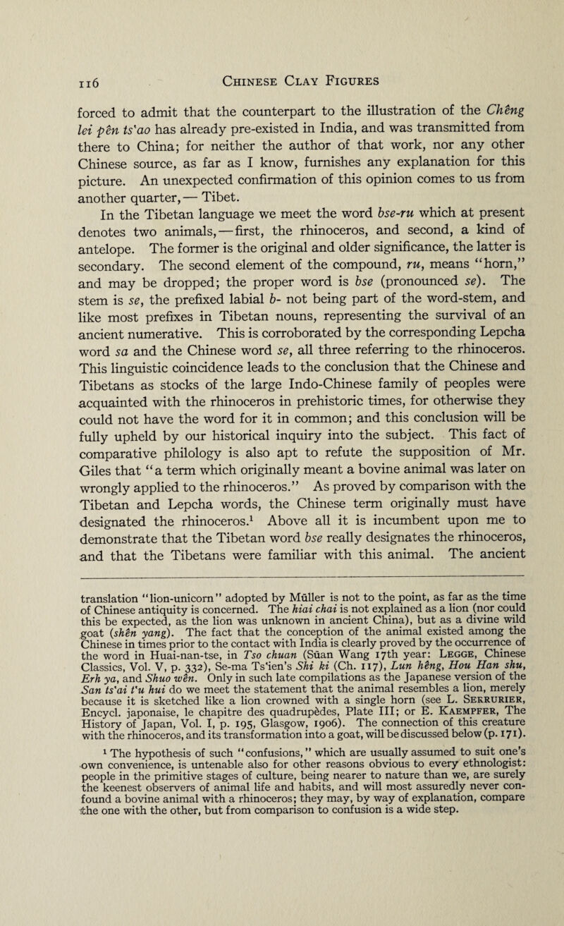 forced to admit that the counterpart to the illustration of the Cheng lei pen ts'ao has already pre-existed in India, and was transmitted from there to China; for neither the author of that work, nor any other Chinese source, as far as I know, furnishes any explanation for this picture. An unexpected confirmation of this opinion comes to us from another quarter,— Tibet. In the Tibetan language we meet the word bse-ru which at present denotes two animals,—first, the rhinoceros, and second, a kind of antelope. The former is the original and older significance, the latter is secondary. The second element of the compound, ru, means “horn,” and may be dropped; the proper word is bse (pronounced se). The stem is se, the prefixed labial b- not being part of the word-stem, and like most prefixes in Tibetan nouns, representing the survival of an ancient numerative. This is corroborated by the corresponding Lepcha word sa and the Chinese word se, all three referring to the rhinoceros. This linguistic coincidence leads to the conclusion that the Chinese and Tibetans as stocks of the large Indo-Chinese family of peoples were acquainted with the rhinoceros in prehistoric times, for otherwise they could not have the word for it in common; and this conclusion will be fully upheld by our historical inquiry into the subject. This fact of comparative philology is also apt to refute the supposition of Mr. Giles that “a term which originally meant a bovine animal was later on wrongly applied to the rhinoceros.” As proved by comparison with the Tibetan and Lepcha words, the Chinese term originally must have designated the rhinoceros.* 1 Above all it is incumbent upon me to demonstrate that the Tibetan word bse really designates the rhinoceros, and that the Tibetans were familiar with this animal. The ancient translation “lion-unicorn” adopted by Muller is not to the point, as far as the time of Chinese antiquity is concerned. The hiai chai k not explained as a lion (nor could this be expected, as the lion was unknown in ancient China), but as a divine wild goat (shen yang). The fact that the conception of the animal existed among the Chinese in times prior to the contact with India is clearly proved by the occurrence of the word in Huai-nan-tse, in Tso chuan (Suan Wang 17th year: Legge, Chinese Classics, Vol. V, p. 332), Se-ma Ts'ien’s Shi ki (Ch. 117), Lun htng, Hou Han shu, Erh ya, and Shuo w£n. Only in such late compilations as the Japanese version of the San ts'ai t'u hui do we meet the statement that the animal resembles a lion, merely because it is sketched like a lion crowned with a single horn (see L. Sekrurier, Encycl. japonaise, le chapitre des quadruples, Plate III; or E. Kaempfer, The History of Japan, Vol. I, p. 195, Glasgow, 1906). The connection of this creature with the rhinoceros, and its transformation into a goat, will be discussed below (p.171). 1 The hypothesis of such “confusions, ” which are usually assumed to suit one’s •own convenience, is untenable also for other reasons obvious to every ethnologist: people in the primitive stages of culture, being nearer to nature than we, are surely the keenest observers of animal life and habits, and will most assuredly never con¬ found a bovine animal with a rhinoceros; they may, by way of explanation, compare the one with the other, but from comparison to confusion is a wide step.