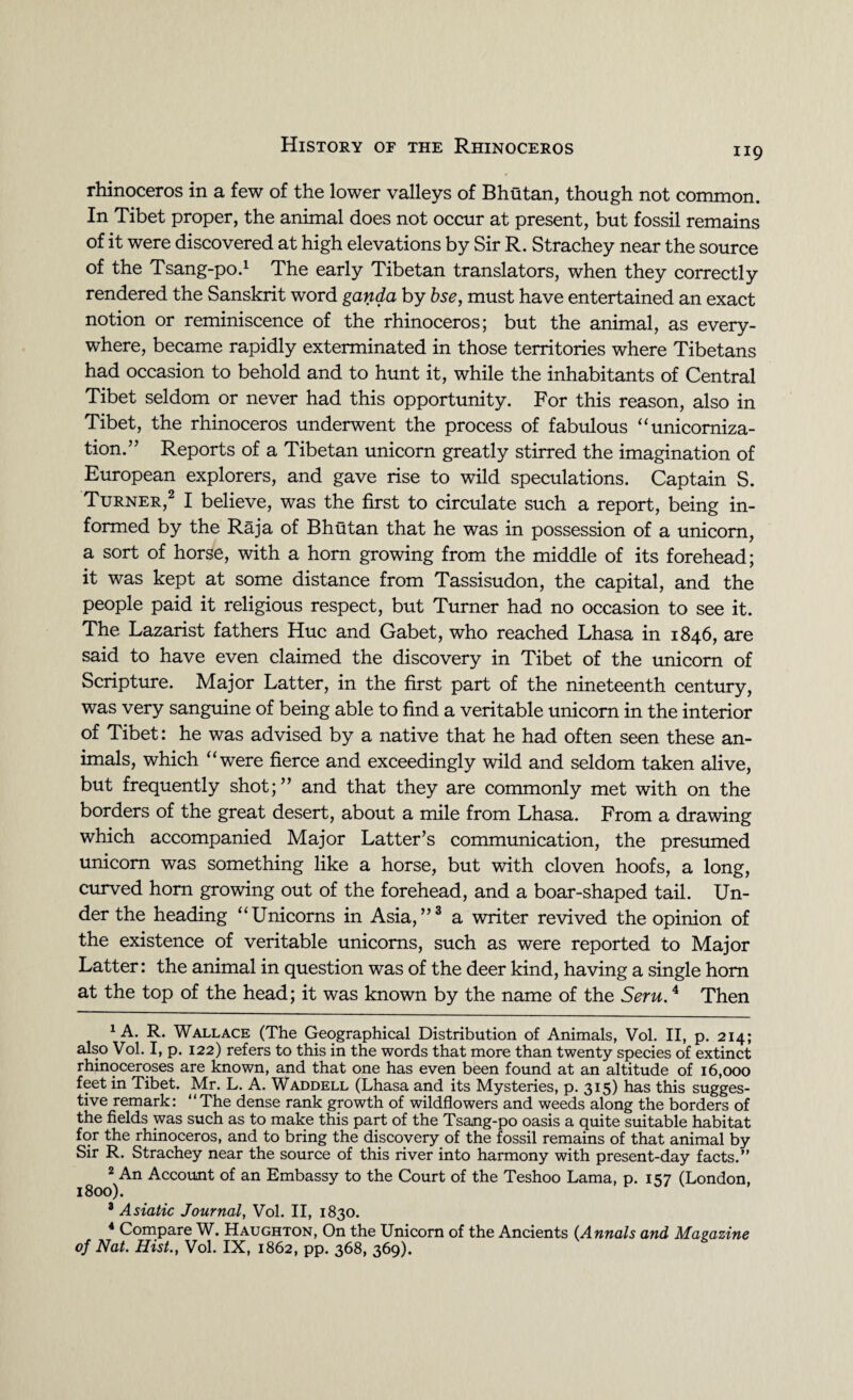119 rhinoceros in a few of the lower valleys of Bhutan, though not common. In Tibet proper, the animal does not occur at present, but fossil remains of it were discovered at high elevations by Sir R. Strachey near the source of the Tsang-po.1 The early Tibetan translators, when they correctly rendered the Sanskrit word ganda by bse, must have entertained an exact notion or reminiscence of the rhinoceros; but the animal, as every¬ where, became rapidly exterminated in those territories where Tibetans had occasion to behold and to hunt it, while the inhabitants of Central Tibet seldom or never had this opportunity. For this reason, also in Tibet, the rhinoceros underwent the process of fabulous “unicomiza- tion.” Reports of a Tibetan unicorn greatly stirred the imagination of European explorers, and gave rise to wild speculations. Captain S. Turner,2 I believe, was the first to circulate such a report, being in¬ formed by the Raja of Bhutan that he was in possession of a unicorn, a sort of horse, with a horn growing from the middle of its forehead; it was kept at some distance from Tassisudon, the capital, and the people paid it religious respect, but Turner had no occasion to see it. The Lazarist fathers Hue and Gabet, who reached Lhasa in 1846, are said to have even claimed the discovery in Tibet of the unicorn of Scripture. Major Latter, in the first part of the nineteenth century, was very sanguine of being able to find a veritable unicorn in the interior of Tibet: he was advised by a native that he had often seen these an¬ imals, which “were fierce and exceedingly wild and seldom taken alive, but frequently shot;” and that they are commonly met with on the borders of the great desert, about a mile from Lhasa. From a drawing which accompanied Major Latter’s communication, the presumed unicorn was something like a horse, but with cloven hoofs, a long, curved horn growing out of the forehead, and a boar-shaped tail. Un¬ der the heading “Unicorns in Asia,”3 4 a writer revived the opinion of the existence of veritable unicorns, such as were reported to Major Latter: the animal in question was of the deer kind, having a single horn at the top of the head; it was known by the name of the Seru.4 Then 1 A. R. Wallace (The Geographical Distribution of Animals, Vol. II, p. 214; also Vol. I, p. 122) refers to this in the words that more than twenty species of extinct rhinoceroses are known, and that one has even been found at an altitude of 16,000 feet in Tibet. Mr. L. A. Waddell (Lhasa and its Mysteries, p. 315) has this sugges¬ tive remark: “The dense rank growth of wildflowers and weeds along the borders of the fields was such as to make this part of the Tsang-po oasis a quite suitable habitat for the rhinoceros, and to bring the discovery of the fossil remains of that animal by Sir R. Strachey near the source of this river into harmony with present-day facts.” 2 An Account of an Embassy to the Court of the Teshoo Lama, p. 157 (London, 1800). 3 Asiatic Journal, Vol. II, 1830. 4 Compare W. Haughton, On the Unicorn of the Ancients (Annals and Magazine of Nat. Hist., Vol. IX, 1862, pp. 368, 369).