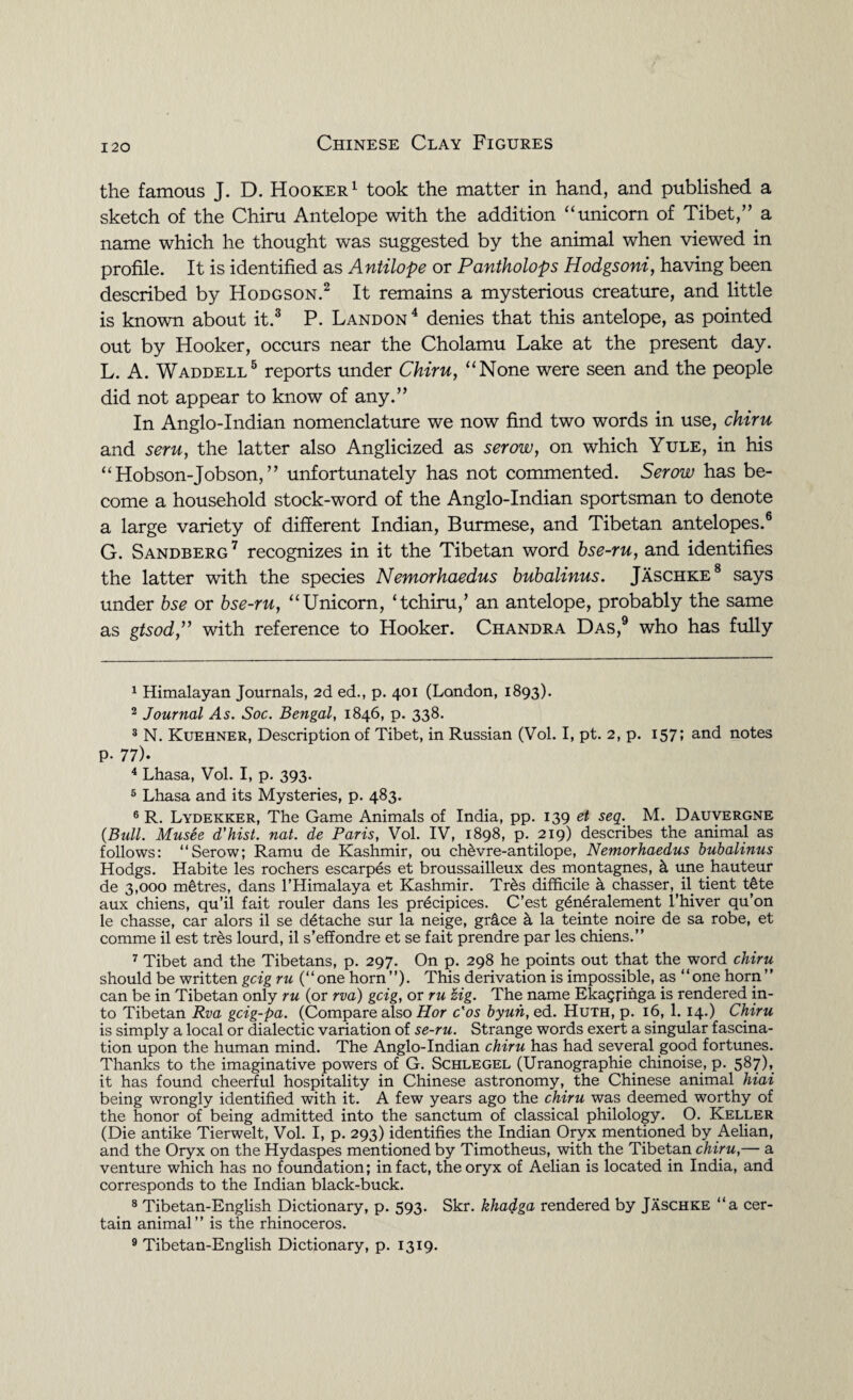 the famous J. D. Hooker1 took the matter in hand, and published a sketch of the Chiru Antelope with the addition “unicorn of Tibet/’ a name which he thought was suggested by the animal when viewed in profile. It is identified as Antilope or Pantholops Hodgsoni, having been described by Hodgson.2 It remains a mysterious creature, and little is known about it.3 4 P. Landon 4 denies that this antelope, as pointed out by Hooker, occurs near the Cholamu Lake at the present day. L. A. Waddell5 reports under Chiru, “None were seen and the people did not appear to know of any.” In Anglo-Indian nomenclature we now find two words in use, chiru and seru, the latter also Anglicized as serow, on which Yule, in his “ Hobson-Jobson,” unfortunately has not commented. Serow has be¬ come a household stock-word of the Anglo-Indian sportsman to denote a large variety of different Indian, Burmese, and Tibetan antelopes.6 G. Sandberg7 recognizes in it the Tibetan word bse-ru, and identifies the latter with the species Nemorhaedus bubalinus. Jaschke8 says under bse or bse-ru, “Unicorn, ‘tchiru/ an antelope, probably the same as gtsod,” with reference to Hooker. Chandra Das,9 who has fully 1 Himalayan Journals, 2d ed., p. 401 (London, 1893). 2 Journal As. Soc. Bengal, 1846, p. 338. 3 N. Kuehner, Description of Tibet, in Russian (Vol. I, pt. 2, p. 157; and notes P- 77). 4 Lhasa, Vol. I, p. 393. 5 Lhasa and its Mysteries, p. 483. 6 R. Lydekker, The Game Animals of India, pp. 139 et seq. M. Dauvergne (Bull. Musee d'hist. nat. de Paris, Vol. IV, 1898, p. 219) describes the animal as follows: “Serow; Ramu de Kashmir, ou ch&vre-antilope, Nemorhaedus bubalinus Hodgs. Habite les rochers escarpes et broussailleux des montagnes, k une hauteur de 3,000 metres, dans 1’Himalaya et Kashmir. Tr&s difficile a chasser, il tient t6te aux chiens, qu’il fait rouler dans les precipices. C’est g6n6ralement l’hiver qu’on le chasse, car alors il se detache sur la neige, grdce k la teinte noire de sa robe, et comme il est tres lourd, il s’effondre et se fait prendre par les chiens.” 7 Tibet and the Tibetans, p. 297. On p. 298 he points out that the word chiru should be written gcig ru (“one horn”). This derivation is impossible, as “one horn” can be in Tibetan only ru (or rva) gcig, or ru zig. The name Ekagjihga is rendered in¬ to Tibetan Rva gcig-pa. (Compare also Hor c'os byuh,ed. Huth, p. 16, 1. 14.) Chiru is simply a local or dialectic variation of se-ru. Strange words exert a singular fascina¬ tion upon the human mind. The Anglo-Indian chiru has had several good fortunes. Thanks to the imaginative powers of G. Schlegel (Uranographie. chinoise, p. 587), it has found cheerful hospitality in Chinese astronomy, the Chinese animal hiai being wrongly identified with it. A few years ago the chiru was deemed worthy of the honor of being admitted into the sanctum of classical philology. O. Keller (Die antike Tierwelt, Vol. I, p. 293) identifies the Indian Oryx mentioned by Aelian, and the Oryx on the Hydaspes mentioned by Timotheus, with the Tibetan chiru,— a venture which has no foundation; in fact, the oryx of Aelian is located in India, and corresponds to the Indian black-buck. 8 Tibetan-English Dictionary, p. 593. Skr. khadga rendered by Jaschke “a cer¬ tain animal” is the rhinoceros. 9 Tibetan-English Dictionary, p. 1319.