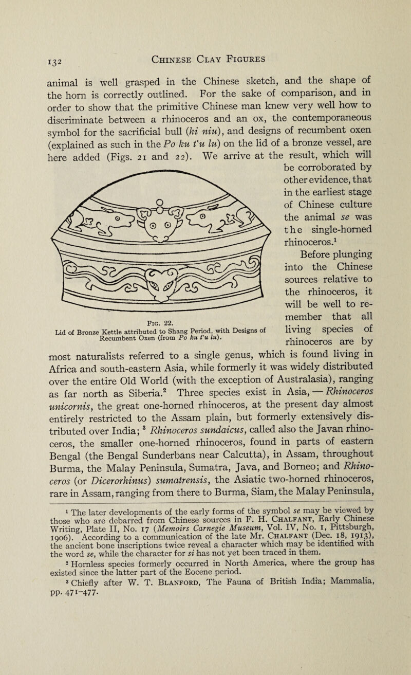IS2 animal is well grasped in the Chinese sketch, and the shape of the horn is correctly outlined. For the sake of comparison, and in order to show that the primitive Chinese man knew very well how to discriminate between a rhinoceros and an ox, the contemporaneous symbol for the sacrificial bull (hi niu), and designs of recumbent oxen (explained as such in the Po ku t'u lu) on the lid of a bronze vessel, are here added (Figs. 21 and 22). We arrive at the result, which will be corroborated by other evidence, that in the earliest stage of Chinese culture the animal se was the single-homed rhinoceros.1 Before plunging into the Chinese sources relative to the rhinoceros, it will be well to re¬ member that all living species of rhinoceros are by most naturalists referred to a single genus, which is found living in Africa and south-eastern Asia, while formerly it was widely distributed over the entire Old World (with the exception of Australasia), ranging as far north as Siberia.2 3 Three species exist in Asia, Rhinoceros unicornis, the great one-horned rhinoceros, at the present day almost entirely restricted to the Assam plain, but formerly extensively dis¬ tributed over India;3 Rhinoceros sundaicus, called also the Javan rhino¬ ceros, the smaller one-horned rhinoceros, found in parts of eastern Bengal (the Bengal Sunderbans near Calcutta), in Assam, throughout Burma, the Malay Peninsula, Sumatra, Java, and Borneo; and Rhino¬ ceros (or Dicerorhinus) sumatrensis, the Asiatic two-homed rhinoceros, rare in Assam, ranging from there to Burma, Siam, the Malay Peninsula, 1 The later developments of the early forms of the symbol se may be viewed by those who are debarred from Chinese sources in F. H. Chalfant, Early Chinese Writing, Plate II, No. 17 (Memoirs Carnegie Museum, Vol. IV, No. 1, Pittsburgh, 1906). According to a communication of the late Mr. Chalfant (Dec. 18, 1913), the ancient bone inscriptions twice reveal a character which may be identified with the word se, while the character for si has not yet been traced in them. 2 Hornless species formerly occurred in North America, where the group has existed since the latter part of the Eocene period. 3 Chiefly after W. T. Blanford, The Fauna of British India; Mammalia, pp. 471-477. Fig. 22. Lid of Bronze Kettle attributed to Shang Period, with Designs of Recumbent Oxen (from Po ku t'u lu).