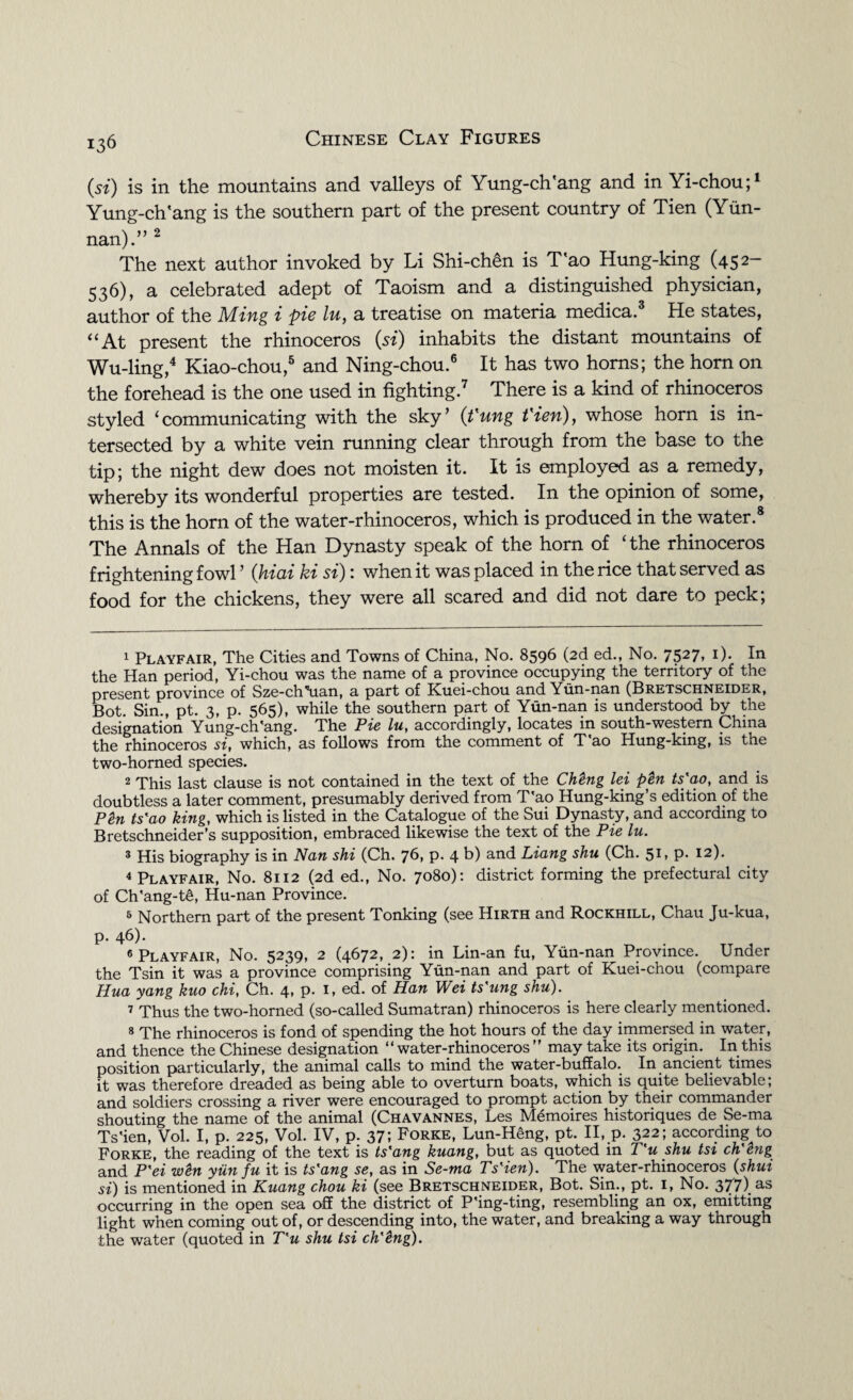 (si) is in the mountains and valleys of Yung-ch'ang and in Yi-chou;1 Yung-ch'ang is the southern part of the present country of Tien (Yun¬ nan).” 2 The next author invoked by Li Shi-chen is T'ao Hung-king (452- 536), a celebrated adept of Taoism and a distinguished physician, author of the Ming i pie lu, a treatise on materia medica.3 He states, “At present the rhinoceros (si) inhabits the distant mountains of Wu-ling,4 Kiao-chou,5 and Ning-chou.6 It has two horns; the horn on the forehead is the one used in fighting.7 There is a kind of rhinoceros styled ‘communicating with the sky’ (t'ung t'ien), whose horn is in¬ tersected by a white vein running clear through from the base to the tip; the night dew does not moisten it. It is employed as a remedy, whereby its wonderful properties are tested. In the opinion of some, this is the horn of the water-rhinoceros, which is produced in the water.8 The Annals of the Han Dynasty speak of the horn of ‘the rhinoceros frightening fowl , (him kt si) 1 when it was placed in the rice that served as food for the chickens, they were all scared and did not dare to peck; 1 Playfair, The Cities and Towns of China, No. 8596 (2d ed., No. 7527> *)• In the Han period, Yi-chou was the name of a province occupying the territory of the present province of Sze-ch'Hian, a part of Kuei-chou and Yun-nan (Bretschneider, Bot. Sin., pt. 3, p. 565), while the southern part of Yun-nan is understood by the designation Yung-ch'ang. The Pie lu, accordingly, locates in south-western China the rhinoceros si, which, as follows from the comment of T'ao Hung-king, is the two-horned species. 2 This last clause is not contained in the text of the ChHg lei pH ts'ao, and is doubtless a later comment, presumably derived from T'ao Hung-king’s edition of the PH ts'ao king, which is listed in the Catalogue of the Sui Dynasty, and according to Bretschneider’s supposition, embraced likewise the text of the Pie lu. 3 His biography is in Nan shi (Ch. 76, p. 4 b) and Liang shu (Ch. 51, p. 12). 4 Playfair, No. 8112 (2d ed., No. 7080): district forming the prefectural city of Ch'ang-t§, Hu-nan Province. 5 Northern part of the present Tonking (see Hirth and Rockhill, Chau Ju-kua, p. 46). 6 Playfair, No. 5239, 2 (4672, 2): in Lin-an fu, Yun-nan Province. Under the Tsin it was a province comprising Yun-nan and part of Kuei-chou (compare Hua yang kuo chi, Ch. 4, p. 1, ed. of Han Wei ts'ung shu). 7 Thus the two-horned (so-called Sumatran) rhinoceros is here clearly mentioned. 8 The rhinoceros is fond of spending the hot hours of the day immersed in water, and thence the Chinese designation “water-rhinoceros” may take its origin. In this position particularly, the animal calls to mind the water-buffalo. In ancient times it was therefore dreaded as being able to overturn boats, which is quite believable; and soldiers crossing a river were encouraged to prompt action by their commander shouting the name of the animal (Chavannes, Les Memoires historiques de Se-ma Ts'ien, Vol. I, p. 225, Vol. IV, p. 37; Forke, Lun-Heng, pt. II, p. 322; according to Forke, the reading of the text is ts'ang kuang, but as quoted in T'u shu tsi ch'hig and P'ei wH ytin fu it is ts'ang se, as in Se-ma Ts'ien). The water-rhinoceros (shui si) is mentioned in Kuang chou ki (see Bretschneider, Bot. Sin., pt. 1, No. 377) as occurring in the open sea off the district of P'ing-ting, resembling an ox, emitting light when coming out of, or descending into, the water, and breaking a way through the water (quoted in T'u shu tsi ch'Hg).