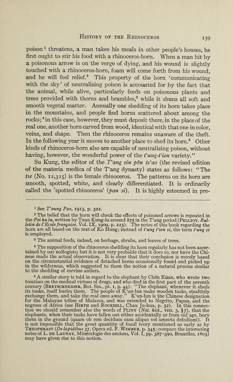 i39 poison 1 threatens, a man takes his meals in other people’s houses, he first ought to stir his food with a rhinoceros-horn. When a man hit by a poisonous arrow is on the verge of dying, and his wound is slightly touched with a rhinoceros-horn, foam will come forth from his wound, and he will feel relief.2 This property of the horn ‘communicating with the sky’ of neutralizing poison is accounted for by the fact that the animal, while alive, particularly feeds on poisonous plants and trees provided with thorns and brambles,3 while it shuns all soft and smooth vegetal matter. Annually one shedding of its horn takes place in the mountains, and people find horns scattered about among the rocks;4 in this case, however, they must deposit there, in the place of the real one, another horn carved from wood, identical with that one in color, veins, and shape. Then the rhinoceros remains unaware of the theft. In the following year it moves to another place to shed its horn.5 Other kinds of rhinoceros-horn also are capable of neutralizing poison, without having, however, the wonderful power of the t'ung-t'ien variety.” Su Kung, the editor of the Tang sin pen ts'ao (the revised edition of the materia medica of the T'ang dynasty) states as follows: “The tse (No. 12,325) is the female rhinoceros. The patterns on its horn are smooth, spotted, white, and clearly differentiated. It is ordinarily called the ‘spotted rhinoceros’ {pan si). It is highly esteemed in pre- 1 See T'oung Pao, 1913, p. 322. 2 The belief that the horn will check the effects of poisoned arrows is repeated in the Pei hu lu, written by Tuan Kung-lu around 875 in the T'ang period (Pelliot, Bul¬ letin de 1*Ecole frangaise, Vol. IX, 1909, p. 223). The notes of this book regarding the horn are all based on the text of Ko Hung; instead of t'ung t'ien si, the term t'une si is employed. 3 The animal feeds, indeed, on herbage, shrubs, and leaves of trees. 4 The supposition of the rhinoceros shedding its horn regularly has not been ascer¬ tained by our zoologists; but it is not very probable that it does so, nor have the Chi¬ nese made the actual observation. It is clear that their conclusion is merely based on the circumstantial evidence of detached horns occasionally found and picked up in the wilderness, which suggested to them the notion of a natural process similar to the shedding of cervine antlers. 5 A similar story is told in regard to the elephant by Chen Kuan, who wrote two treatises on the medical virtues of drugs, and who died in the first part of the seventh century (Bretschneider, Bot. Sin., pt. 1, p. 44): “The elephant, whenever it sheds its tusks, itself buries them. The people of K'un-lun make wooden tusks, stealthily exchange them, and take the real ones away.” K'un-lun is the Chinese designation for the Malayan tribes of Malacca, and was extended to Negrito, Papua, and the negroes of Africa (see Hirth and Rockhill, Chau Ju-kua, p. 32). In this connec¬ tion we should remember also the words of Pliny (Nat. hist., viii, 3, §7), that the elephants, when their tusks have fallen out either accidentally or from old age, bury them in the ground (quam ob rem deciduos casu aliquo vel senecta defodiunt). It is not impossible that the great quantity of fossil ivory mentioned as early as by Theophrast (De lapidibus 37, Opera ed. F. Wimmer, p. 345; compare the interesting notes of L. de Launay, Min^ralogie des anciens, Vol. I, pp. 387-390, Bruxelles, 1803) may have given rise to this notion.