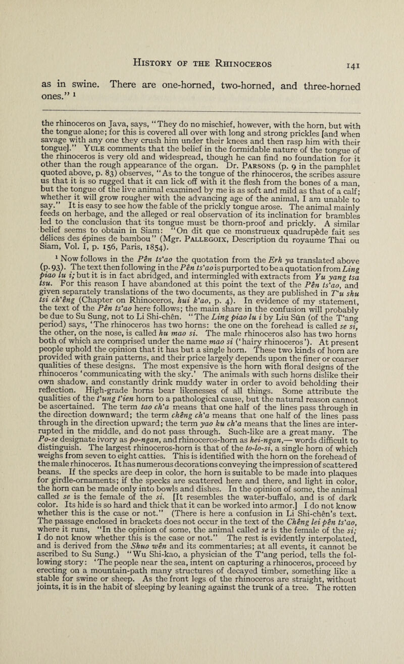 as in swine. There are one-horned, two-horned, and three-homed ones.” 1 the rhinoceros on Java, says, “They do no mischief, however, with the horn, but with the tongue alone; for this is covered all over with long and strong prickles [and when savage with any one they crush him under their knees and then rasp him with their tongue].” Yule comments that the belief in the formidable nature of the tongue of the rhinoceros is very old and widespread, though he can find no foundation for it other than the rough appearance of the organ. Dr. Parsons (p. 9 in the pamphlet quoted above, p. 83) observes, “As to the tongue of the rhinoceros, the scribes assure us that it is so rugged that it can lick off with it the flesh from the bones of a man, but the tongue of the live animal examined by me is as soft and mild as that of a calf; whether it will grow rougher with the advancing age of the animal, I am unable to say.” It is easy to see how the fable of the prickly tongue arose. The animal mainly feeds on herbage, and the alleged or real observation of its inclination for brambles led to the conclusion that its tongue must be thorn-proof and prickly. A similar belief seems to obtain in Siam: “On dit que ce monstrueux quadrupede fait ses ddlices des epines de bambou” (Mgr. Pallegoix, Description du royaume Thai ou Siam, Vol. I, p. 156, Paris, 1854). 1 Now follows in the Pen ts'ao the quotation from the Erh ya translated above (P-93)* The text then following inth ePen ts'ao is purported to be a quotation from Ling piao lu i; but it is in fact abridged, and intermingled with extracts from Yu yang tsa tsu. For this reason I have abandoned at this point the text of the Pen ts'ao, and given separately translations of the two documents, as they are published in T'u shu tsi ch'eng (Chapter on Rhinoceros, hui k'ao, p. 4). In evidence of my statement, the text of the Pen ts'ao here follows; the main share in the confusion will probably be due to Su Sung, not to Li Shi-chen. “The Ling piao lu i by Liu Sun (of the T'ang period) says, ‘The rhinoceros has two horns: the one on the forehead is called se si, the other, on the nose, is called hu mao si. The male rhinoceros also has two horns both of which are comprised under the name mao si (‘hairy rhinoceros’). At present people uphold the opinion that it has but a single horn. These two kinds of horn are provided with grain patterns, and their price largely depends upon the finer or coarser qualities of these designs. The most expensive is the horn with floral designs of the rhinoceros ‘communicating with the sky.’ The animals with such horns dislike their own shadow, and constantly drink muddy water in order to avoid beholding their reflection. High-grade horns bear likenesses of all things. Some attribute the qualities of the t'ung t'ien horn to a pathological cause, but the natural reason cannot be ascertained. The term tao ch'a means that one half of the lines pass through in the direction downward; the term cMng ch'a means that one half of the lines pass through in the direction upward; the term yao ku ch'a means that the lines are inter¬ rupted in the middle, and do not pass through. Such-like are a great many. The Po-se designate ivory as po-ngan, and rhinoceros-horn as hei-ngan,— words difficult to distinguish. The largest rhinoceros-horn is that of the to-lo-si, a single horn of which weighs from seven to eight catties. This is identified with the horn on the forehead of the male rhinoceros. It has numerous decorations conveying the impression of scattered beans. If the specks are deep in color, the horn is suitable to be made into plaques for girdle-ornaments; if the specks are scattered here and there, and light in color, the horn can be made only into bowls and dishes. In the opinion of some, the animal called se is the female of the si. [It resembles the water-buffalo, and is of dark color. Its hide is so hard and thick that it can be worked into armor.] I do not know whether this is the case or not.” (There is here a confusion in Li Shi-chen’s text. The passage enclosed in brackets does not occur in the text of the Cheng lei pen ts'ao, where it runs, “In the opinion of some, the animal called se is the female of the si; 1 do not know whether this is the case or not.” The rest is evidently interpolated, and is derived from the Shuo wen and its commentaries; at all events, it cannot be ascribed to Su Sung.) “Wu Shi-kao, a physician of the T'ang period, tells the fol¬ lowing story: ‘The people near the sea, intent on capturing a rhinoceros, proceed by erecting on a mountain-path many structures of decayed timber, something like a stable for swine or sheep. As the front legs of the rhinoceros are straight, without joints, it is in the habit of sleeping by leaning against the trunk of a tree. The rotten