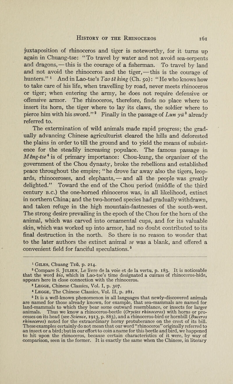 juxtaposition of rhinoceros and tiger is noteworthy, for it turns up again in Chuang-tse: “To travel by water and not avoid sea-serpents and dragons, — this is the courage of a fisherman. To travel by land and not avoid the rhinoceros and the tiger, — this is the courage of hunters.” 1 And in Lao-tse’s Tao te king (Ch. 50): “ He who knows how to take care of his life, when travelling by road, never meets rhinoceros or tiger; when entering the army, he does not require defensive or offensive armor. The rhinoceros, therefore, finds no place where to insert its horn, the tiger where to lay its claws, the soldier where to pierce him with his sword.”2 Finally in the passage of Lun yii3 already referred to. The extermination of wild animals made rapid progress; the grad¬ ually advancing Chinese agriculturist cleared the hills and deforested the plains in order to till the ground and to yield the means of subsist¬ ence for the steadily increasing populace. The famous passage in Meng-tse4 is of primary importance: Chou-kung, the organizer of the government of the Chou dynasty, broke the rebellions and established peace throughout the empire; “he drove far away also the tigers, leop¬ ards, rhinoceroses, and elephants, — and all the people was greatly delighted.” Toward the end of the Chou period (middle of the third century b.c.) the one-homed rhinoceros was, in all likelihood, extinct in northern China; and the two-horned species had gradually withdrawn, and taken refuge in the high mountain-fastnesses of the south-west. The strong desire prevailing in the epoch of the Chou for the horn of the animal, which was carved into ornamental cups, and for its valuable skin, which was worked up into armor, had no doubt contributed to its final destruction in the north. So there is no reason to wonder that to the later authors the extinct animal se was a blank, and offered a convenient field for fanciful speculations.5 1 Giles, Chuang Tzu, p. 214. 2 Compare S. Julien, Le livre de la voie et de la vertu, p. 183. It is noticeable that the word kia, which in Lao-tse’s time designated a cuirass of rhinoceros-hide, appears here in close connection with the rhinoceros. 3 Legge, Chinese Classics, Vol. I, p. 307. 4 Legge, The Chinese Classics, Vol. II, p. 281. 5 It is a well-known phenomenon in all languages that newly-discovered animals are named for those already known, for example, that sea-mammals are named for land-mammals to which they bear some outward resemblance, or insects for larger animals. Thus we know a rhinoceros-beetle (Oryctes rhinoceros) with horns or pro¬ cesses on its head (see Science, 1913, p. 883), and a rhinoceros-bird or hornbill (Buceros rhinoceros) noted for the extraordinary horny protuberance on the crest of its bill. These examples certainly do not mean that our word “rhinoceros” originally referred to an insect or a bird; but in our effort to coin a name for this beetle and bird, we happened to hit upon the rhinoceros, because certain characteristics of it were, by way of comparison, seen in the former. It is exactly the same when the Chinese, in literary