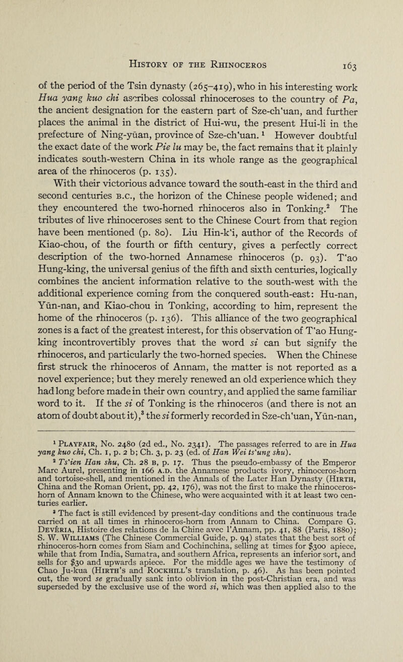 of the period of the Tsin dynasty (265-419), who in his interesting work Hua yang kuo chi ascribes colossal rhinoceroses to the country of Pa, the ancient designation for the eastern part of Sze-ch'uan, and further places the animal in the district of Hui-wu, the present Hui-li in the prefecture of Ning-yuan, province of Sze-ch'uan.1 However doubtful the exact date of the work Pie lu may be, the fact remains that it plainly indicates south-western China in its whole range as the geographical area of the rhinoceros (p. 135). With their victorious advance toward the south-east in the third and second centuries b.c., the horizon of the Chinese people widened; and they encountered the two-horned rhinoceros also in Tonking.2 The tributes of live rhinoceroses sent to the Chinese Court from that region have been mentioned (p. 80). Liu Hin-k'i, author of the Records of Kiao-chou, of the fourth or fifth century, gives a perfectly correct description of the two-horned Annamese rhinoceros (p. 93). T'ao Hung-king, the universal genius of the fifth and sixth centuries, logically combines the ancient information relative to the south-west with the additional experience coming from the conquered south-east: Hu-nan, Yun-nan, and Kiao-chou in Tonking, according to him, represent the home of the rhinoceros (p. 136). This alliance of the two geographical zones is a fact of the greatest interest, for this observation of T'ao Hung- king incontrovertibly proves that the word si can but signify the rhinoceros, and particularly the two-horned species. When the Chinese first struck the rhinoceros of Annam, the matter is not reported as a novel experience; but they merely renewed an old experience which they had long before made in their own country, and applied the same familiar word to it. If the si of Tonking is the rhinoceros (and there is not an atom of doubt about it) ,3 the si formerly recorded in Sze-ch'uan, Yun-nan, 1 Playfair, No. 2480 (2d ed., No. 2341). The passages referred to are in Hua yang kuo chi, Ch. 1, p. 2 b; Ch. 3, p. 23 (ed. of Han Wei ts'ung shu). 2 Ts'ien Han shu, Ch. 28 b, p. 17. Thus the pseudo-embassy of the Emperor Marc Aurel, presenting in 166 a.d. the Annamese products ivory, rhinoceros-horn and tortoise-shell, and mentioned in the Annals of the Later Han Dynasty (Hirth, China and the Roman Orient, pp. 42, 176), was not the first to make the rhinoceros- horn of Annam known to the Chinese, who were acquainted with it at least two cen¬ turies earlier. 3 The fact is still evidenced by present-day conditions and the continuous trade carried on at all times in rhinoceros-horn from Annam to China. Compare G. Dev^ria, Histoire des relations de la Chine avec l’Annam, pp. 41, 88 (Paris, 1880); S. W. Williams (The Chinese Commercial Guide, p. 94) states that the best sort of rhinoceros-horn comes from Siam and Cochinchina, selling at times for $300 apiece, while that from India, Sumatra, and southern Africa, represents an inferior sort, and sells for $30 and upwards apiece. For the middle ages we have the testimony of Chao Ju-kua (Hirth’s and Rockhill’s translation, p. 46). As has been pointed out, the word se gradually sank into oblivion in the post-Christian era, and was superseded by the exclusive use of the word si, which was then applied also to the
