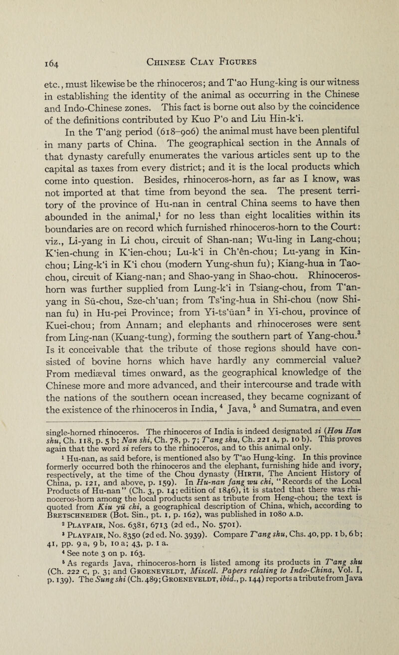 etc., must likewise be the rhinoceros; and T’ao Hung-king is our witness in establishing the identity of the animal as occurring in the Chinese and Indo-Chinese zones. This fact is borne out also by the coincidence of the definitions contributed by Kuo P'o and Liu Hin-k'i. In the T'ang period (618-906) the animal must have been plentiful in many parts of China. The geographical section in the Annals of that dynasty carefully enumerates the various articles sent up to the capital as taxes from every district; and it is the local products which come into question. Besides, rhinoceros-horn, as far as I know, was not imported at that time from beyond the sea. The present terri¬ tory of the province of Hu-nan in central China seems to have then abounded in the animal,1 for no less than eight localities within its boundaries are on record which furnished rhinoceros-horn to the Court: viz., Li-yang in Li chou, circuit of Shan-nan; Wu-ling in Lang-chou; K'ien-chung in ICien-chou; Lu-k'i in Ch'en-chou; Lu-yang in Kin- chou; Ling-k'i in K'i chou (modem Yung-shun fu); Kiang-hua in Tao- chou, circuit of Kiang-nan; and Shao-yang in Shao-chou. Rhinoceros- horn was further supplied from Lung-k'i in Tsiang-chou, from T'an- yang in Su-chou, Sze-ch'uan; from Ts'ing-hua in Shi-chou (now Shi- nan fu) in Hu-pei Province; from Yi-ts'uan2 in Yi-chou, province of Kuei-chou; from Annam; and elephants and rhinoceroses were sent from Ling-nan (Kuang-tung), forming the southern part of Yang-chou.3 Is it conceivable that the tribute of those regions should have con¬ sisted of bovine horns which have hardly any commercial value? From mediaeval times onward, as the geographical knowledge of the Chinese more and more advanced, and their intercourse and trade with the nations of the southern ocean increased, they became cognizant of the existence of the rhinoceros in India,4 Java,5 and Sumatra, and even single-homed rhinoceros. The rhinoceros of India is indeed designated si (Hou Han shu, Ch. 118, p. 5 b; Nan shi, Ch. 78, p. 7; T'ang shu, Ch. 221 a, p. 10 b). This proves again that the word si refers to the rhinoceros, and to this animal only. 1 Hu-nan, as said before, is mentioned also by T'ao Hung-king. In this province formerly occurred both the rhinoceros and the elephant, furnishing hide and ivory, respectively, at the time of the Chou dynasty (Hirth, The Ancient History of China, p. 121, and above, p. 159). In Hu-nan fang wu chi, “Records of the Local Products of Hu-nan” (Ch. 3, p. 14; edition of 1846), it is stated that there was rhi¬ noceros-horn among the local products sent as tribute from Heng-chou; the text is quoted from Kiu yu chi, a geographical description of China, which, according to Bretschneider (Bot. Sin., pt. 1, p. 162), was published in 1080 a.d. 2 Playfair, Nos. 6381, 6713 (2d ed., No. 5701). 3 Playfair, No. 8350 (2d ed. No. 3939). Compare T'ang shu, Chs. 40, pp. 1 b, 6b; 41, pp. 9 a, 9 b, 10 a; 43, p. 1 a. 4 See note 3 on p. 163. 6 As regards Java, rhinoceros-horn is listed among its products in T'ang shu (Ch. 222 c, p. 3; and Groeneveldt, Miscell. Papers relating to Indo-China, Vol. I, p. 139). The Sung shi (Ch. 489; Groeneveldt, ibid., p. 144) reports a tribute from Java