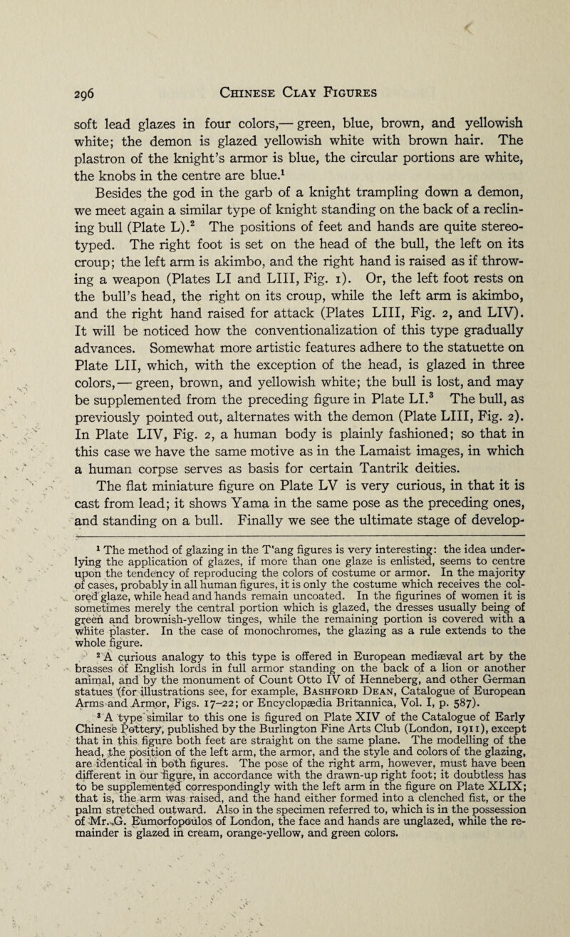 soft lead glazes in four colors,— green, blue, brown, and yellowish white; the demon is glazed yellowish white with brown hair. The plastron of the knight’s armor is blue, the circular portions are white, the knobs in the centre are blue.1 Besides the god in the garb of a knight trampling down a demon, we meet again a similar type of knight standing on the back of a reclin¬ ing bull (Plate L).2 The positions of feet and hands are quite stereo¬ typed. The right foot is set on the head of the bull, the left on its croup; the left arm is akimbo, and the right hand is raised as if throw¬ ing a weapon (Plates LI and LIII, Fig. 1). Or, the left foot rests on the bull’s head, the right on its croup, while the left arm is akimbo, and the right hand raised for attack (Plates LIII, Fig. 2, and LIV). It will be noticed how the conventionalization of this type gradually advances. Somewhat more artistic features adhere to the statuette on Plate LI I, which, with the exception of the head, is glazed in three colors,— green, brown, and yellowish white; the bull is lost, and may be supplemented from the preceding figure in Plate LI.3 The bull, as previously pointed out, alternates with the demon (Plate LIII, Fig. 2). In Plate LIV, Fig. 2, a human body is plainly fashioned; so that in this case we have the same motive as in the Lamaist images, in which a human corpse serves as basis for certain Tantrik deities. The flat miniature figure on Plate LV is very curious, in that it is cast from lead; it shows Yama in the same pose as the preceding ones, and standing on a bull. Finally we see the ultimate stage of develop- 1 The method of glazing in the T'ang figures is very interesting: the idea under¬ lying the application of glazes, if more than one glaze is enlisted, seems to centre upon the tendency of reproducing the colors of costume or armor. In the majority of cases, probably in all human figures, it is only the costume which receives the col- ored'glaze, while head and hands remain uncoated. In the figurines of women it is sometimes merely the central portion which is glazed, the dresses usually being of green and brownish-yellow tinges, while the remaining portion is covered with a white plaster. In the case of monochromes, the glazing as a rule extends to the whole figure. 2 A curious analogy to this type is offered in European mediaeval art by the brasses of English lords in full armor standing on the back of a lion or another animal, and by the monument of Count Otto IV of Henneberg, and other German statues ffor illustrations see, for example, Bashford Dean, Catalogue of European Arms and Armor, Figs. 17-22; or Encyclopaedia Britannica, Vol. I, p. 587). 3 A type similar to this one is figured on Plate XIV of the Catalogue of Early Chinese Pottery, published by the Burlington Fine Arts Club (London, 1911), except that in this figure both feet are straight on the same plane. The modelling of the head, -the position of the left arm, the armor, and the style and colors of the glazing, are identical in both figures. The pose of the right arm, however, must have been different in our figure, in accordance with the drawn-up right foot; it doubtless has to be supplemented correspondingly with the left arm in the figure on Plate XLIX; that is, the arm was raised, and the hand either formed into a clenched fist, or the palm stretched outward. Also in the specimen referred to, which is in the possession of Mr. XL Eumorfopoulos of London, the face and hands are unglazed, while the re¬ mainder is glazed in cream, orange-yellow, and green colors.