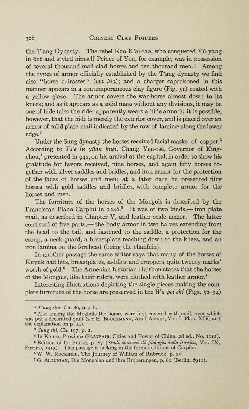 the T'ang Dynasty. The rebel Kao K'ai-tao, who conquered Yu-yang in 618 and styled himself Prince of Yen, for example, was in possession of several thousand mail-clad horses and ten thousand men.1 Among the types of armor officially established by the T'ang dynasty we find also “horse cuirasses” (ma kid); and a charger caparisoned in this manner appears in a contemporaneous clay figure (Fig. 51) coated with a yellow glaze. The armor covers the war-horse almost down to its knees; and as it appears as a solid mass without any divisions, it may be one of hide (also the rider apparently wears a hide armor); it is possible, however, that the hide is merely the exterior cover, and is placed over an armor of solid plate mail indicated by the row of laminae along the lower edge.2 Under the Sung dynasty the horses received facial masks of copper.3 According to Ts'e fu yuan kuei, Chang Yen-tse, Governor of King- chou,4 presented in 942, on his arrival at the capital, in order to show his gratitude for favors received, nine horses, and again fifty horses to¬ gether with silver saddles and bridles, and iron armor for the protection of the faces of horses and men; at a later date he presented fifty horses with gold saddles and bridles, with complete armor for the horses and men. The furniture of the horses of the Mongols is described by the Franciscan Plano Carpini in 1246.5 It was of two kinds,— iron plate mail, as described in Chapter V, and leather scale armor. The latter consisted of five parts,— the body armor in two halves extending from the head to the tail, and fastened to the saddle, a protection for the croup, a neck-guard, a breastplate reaching down to the knees, and an iron lamina on the forehead (being the chanfrin). In another passage the same writer says that many of the horses of Kuyuk had bits, breastplates, saddles, and cruppers, quite twenty marks’ worth of gold.6 The Armenian historian Haithon states that the horses of the Mongols, like their riders, were clothed with leather armor.7 Interesting illustrations depicting the single pieces making the com¬ plete furniture of the horse are preserved in the Wu pei chi (Figs. 52-54) 1 T'ang shu, Ch. 86, p. 4 b. 2 Also among the Moghuls the horses were first covered with mail, over which was put a decorated quilt (see H. Blochmann, Ain I Akbari, Vol. I, Plate XIV, and the explanation on p. xi). 3 Sung shi, Ch. 197, p. 2. 4 In Kan-su Province (Playfair, Cities and Towns of China, 2d ed., No. 1112). 6 Edition of G. Pulle, p. 87 (Studi italiani di filologia indo-iranica, Vol. IX, Firenze, 1913). This passage is lacking in the former editions of Carpini. 6 W. W. Rockhill, The Journey of William of Rubruck, p. 20.