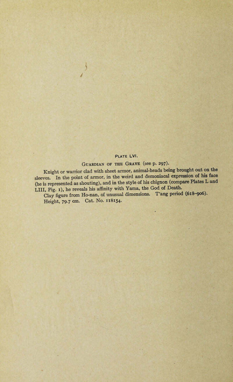 Guardian of the Grave (see p. 297). Knight or warrior clad with sheet armor, animal-heads being brought out on the sleeves. In the point of armor, in the weird and demoniacal expression of his face (he is represented as shouting), and in the style of his chignon (compare Plates L and LIII, Fig. 1), he reveals his affinity with Yama, the God of Death. Clay figure from Ho-nan, of unusual dimensions. T'ang period (618-906).
