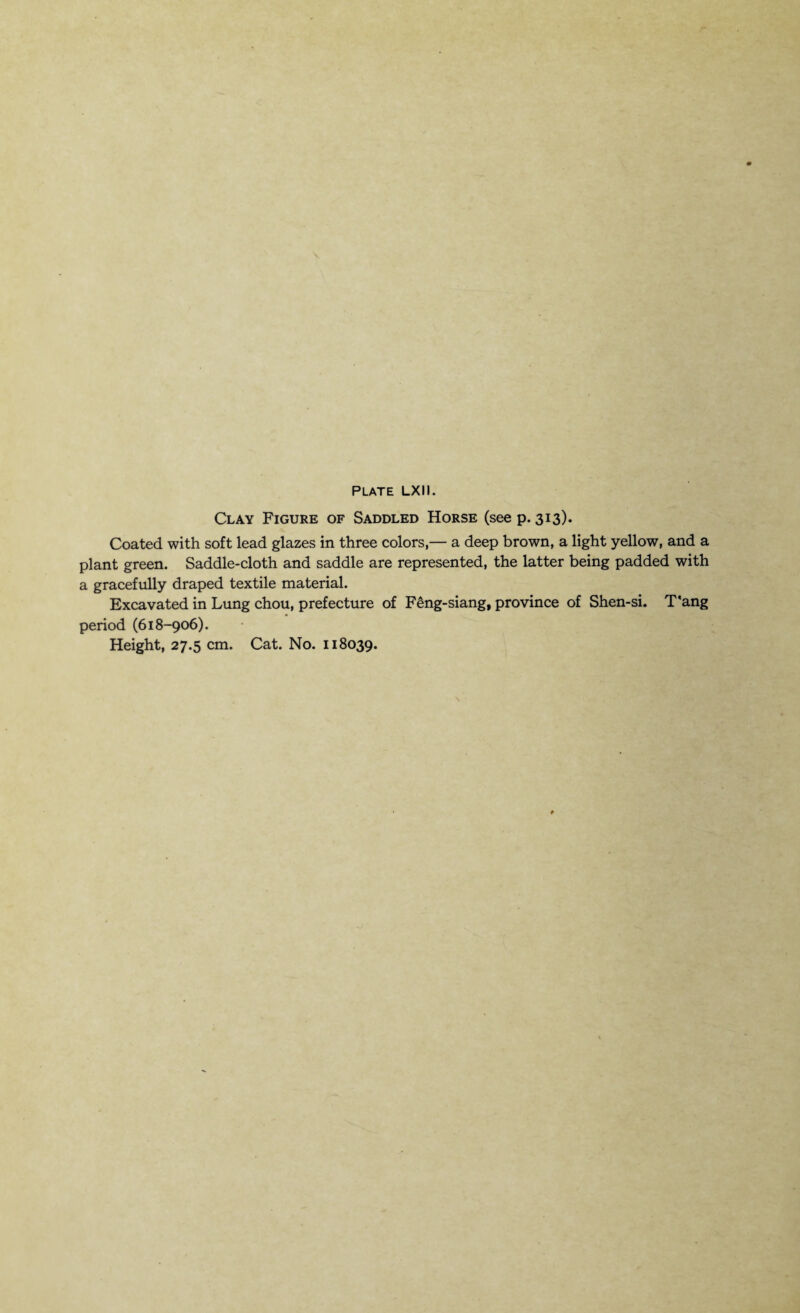 Clay Figure of Saddled Horse (see p. 313). Coated with soft lead glazes in three colors,— a deep brown, a light yellow, and a plant green. Saddle-cloth and saddle are represented, the latter being padded with a gracefully draped textile material. Excavated in Lung chou, prefecture of Feng-siang, province of Shen-si. T'ang period (618-906).