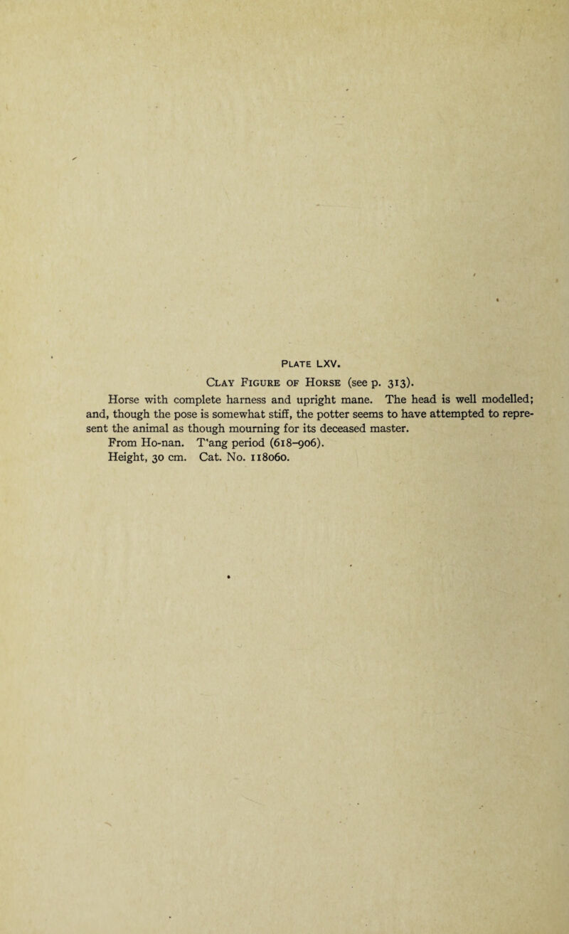 Clay Figure of Horse (see p. 313). Horse with complete harness and upright mane. The head is well modelled; and, though the pose is somewhat stiff, the potter seems to have attempted to repre¬ sent the animal as though mourning for its deceased master. From Ho-nan. T’ang period (618-906).