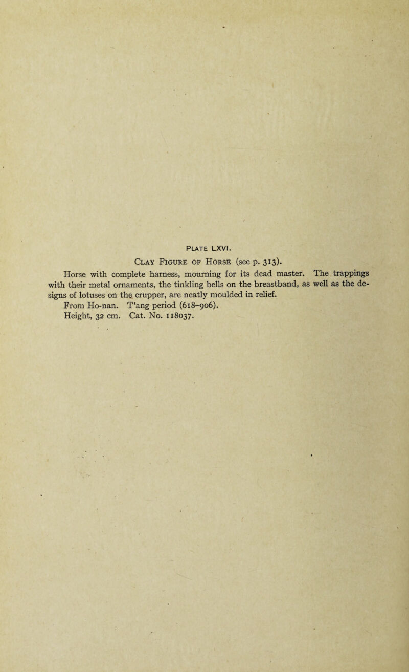 Clay Figure of Horse (see p. 313). Horse with complete harness, mourning for its dead master. The trappings with their metal ornaments, the tinkling bells on the breastband, as well as the de¬ signs of lotuses on the crupper, are neatly moulded in relief. From Ho-nan. T'ang period (618-906).