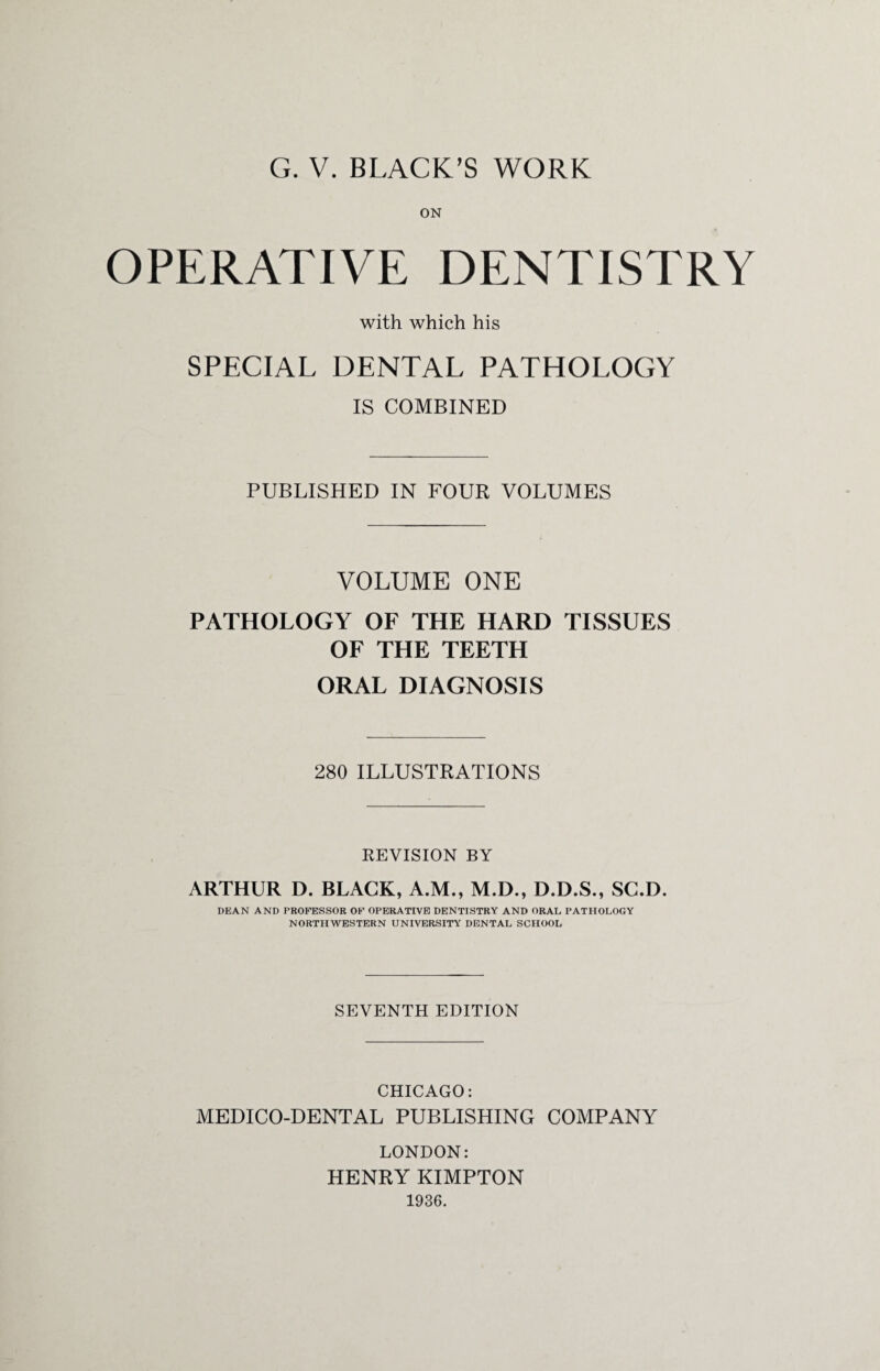 ON OPERATIVE DENTISTRY with which his SPECIAL DENTAL PATHOLOGY IS COMBINED PUBLISHED IN FOUR VOLUMES VOLUME ONE PATHOLOGY OF THE HARD TISSUES OF THE TEETH ORAL DIAGNOSIS 280 ILLUSTRATIONS REVISION BY ARTHUR D. BLACK, A.M., M.D., D.D.S., SC.D. DEAN AND PROFESSOR OF OPERATIVE DENTISTRY AND ORAL PATHOLOGY NORTHWESTERN UNIVERSITY DENTAL SCHOOL SEVENTH EDITION CHICAGO: MEDICO-DENTAL PUBLISHING COMPANY LONDON: HENRY KIMPTON 1936.