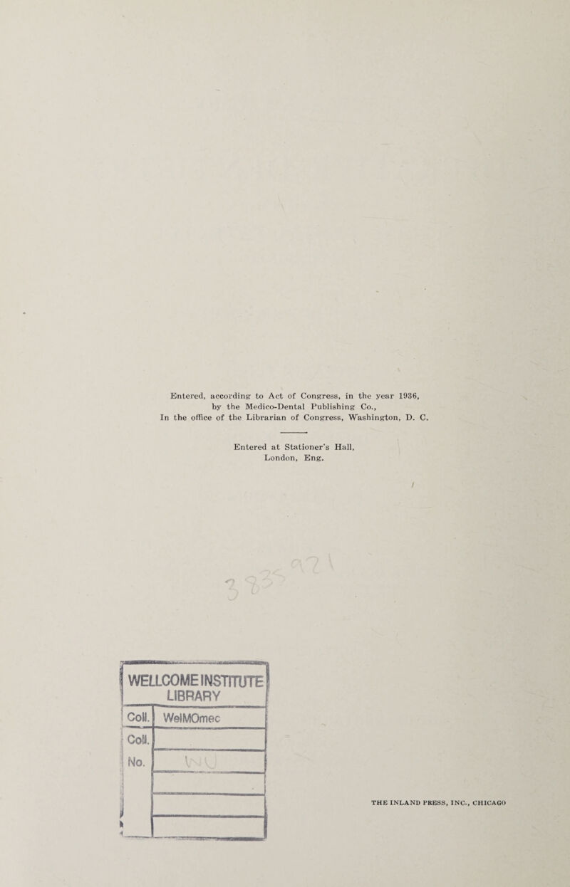 Entered, according to Act of Congress, in the year 1936, by the Medico-Dental Publishing Co., In the office of the Librarian of Congress, Washington, D. C. Entered at Stationer’s Hall, London, Eng. I WELLCOME INSTITUTE! LIBRARY CoU. WeiMOmec Coll. ! No. i i <4 i | THE INLAND PRESS, INC-, CHICAGO