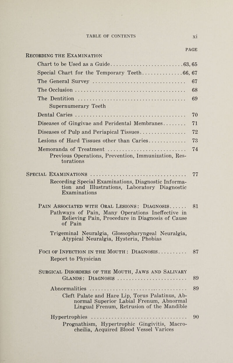 Recording the Examination page Chart to be Used as a Guide.63,65 Special Chart for the Temporary Teeth.66, 67 The General Survey. 67 The Occlusion. 68 The Dentition . 69 Supernumerary Teeth Dental Caries. 70 Diseases of Gingivae and Peridental Membranes. 71 Diseases of Pulp and Periapical Tissues. 72 Lesions of Hard Tissues other than Caries. 73 Memoranda of Treatment. 74 Previous Operations, Prevention, Immunization, Res¬ torations Special Examinations. 77 Recording Special Examinations, Diagnostic Informa¬ tion and Illustrations, Laboratory Diagnostic Examinations Pain Associated with Oral Lesions: Diagnosis. 81 Pathways of Pain, Many Operations Ineffective in Relieving Pain, Procedure in Diagnosis of Cause of Pain Trigeminal Neuralgia, Glossopharyngeal Neuralgia, Atypical Neuralgia, Hysteria, Phobias Foci of Infection in the Mouth : Diagnosis. 87 Report to Physician Surgical Disorders of the Mouth, Jaws and Salivary Glands: Diagnosis. 89 Abnormalities . 89 Cleft Palate and Hare Lip, Torus Palatinus, Ab¬ normal Superior Labial Frenum, Abnormal Lingual Frenum, Retrusion of the Mandible Hypertrophies . 90 Prognathism, Hypertrophic Gingivitis, Macro- cheilia, Acquired Blood Vessel Varices