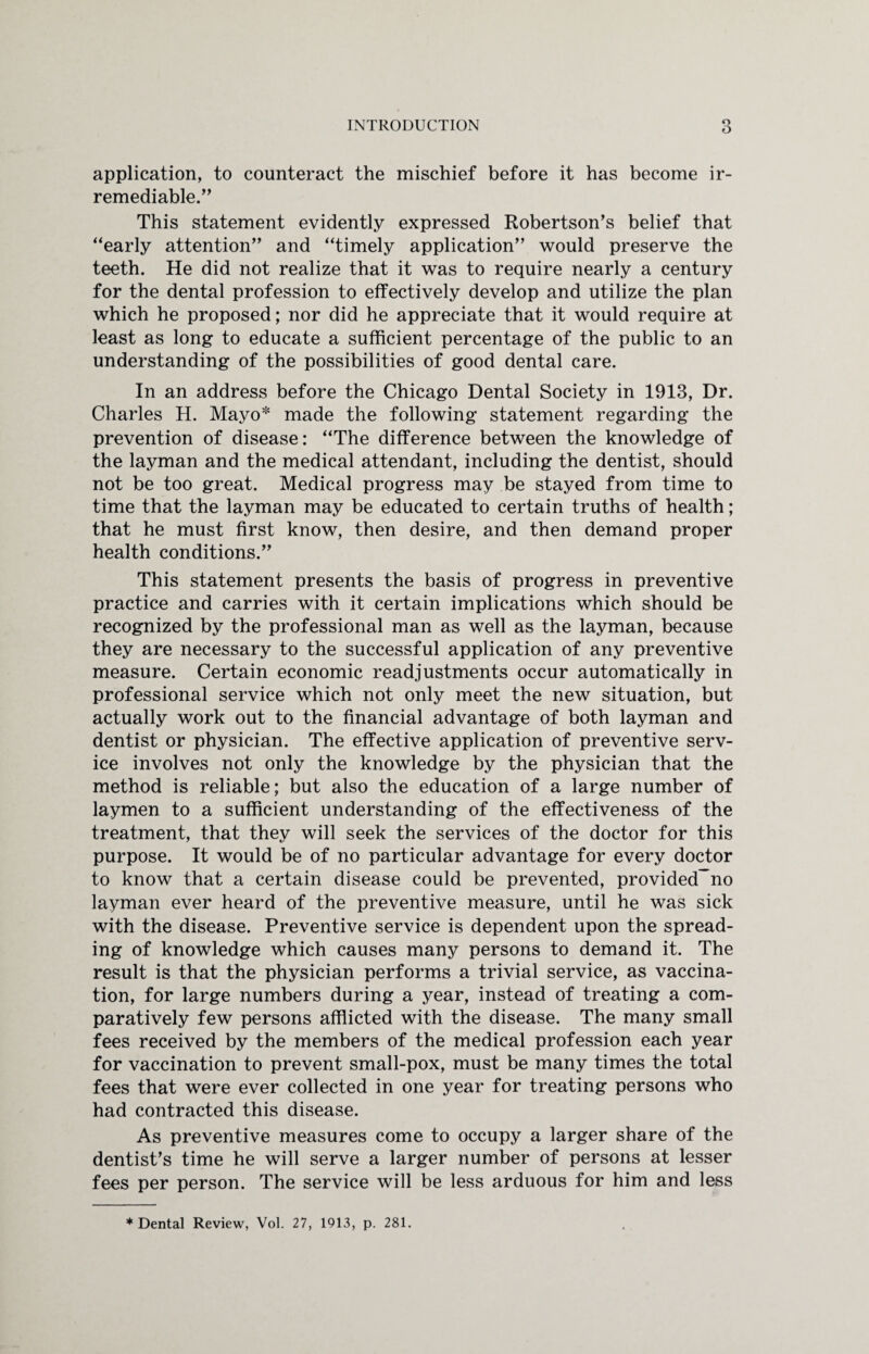 application, to counteract the mischief before it has become ir¬ remediable. This statement evidently expressed Robertson’s belief that “early attention” and “timely application” would preserve the teeth. He did not realize that it was to require nearly a century for the dental profession to effectively develop and utilize the plan which he proposed; nor did he appreciate that it would require at least as long to educate a sufficient percentage of the public to an understanding of the possibilities of good dental care. In an address before the Chicago Dental Society in 1913, Dr. Charles H. Mayo* made the following statement regarding the prevention of disease: “The difference between the knowledge of the layman and the medical attendant, including the dentist, should not be too great. Medical progress may be stayed from time to time that the layman may be educated to certain truths of health; that he must first know, then desire, and then demand proper health conditions.” This statement presents the basis of progress in preventive practice and carries with it certain implications which should be recognized by the professional man as well as the layman, because they are necessary to the successful application of any preventive measure. Certain economic readjustments occur automatically in professional service which not only meet the new situation, but actually work out to the financial advantage of both layman and dentist or physician. The effective application of preventive serv¬ ice involves not only the knowledge by the physician that the method is reliable; but also the education of a large number of laymen to a sufficient understanding of the effectiveness of the treatment, that they will seek the services of the doctor for this purpose. It would be of no particular advantage for every doctor to know that a certain disease could be prevented, provided~no layman ever heard of the preventive measure, until he was sick with the disease. Preventive service is dependent upon the spread¬ ing of knowledge which causes many persons to demand it. The result is that the physician performs a trivial service, as vaccina¬ tion, for large numbers during a year, instead of treating a com¬ paratively few persons afflicted with the disease. The many small fees received by the members of the medical profession each year for vaccination to prevent small-pox, must be many times the total fees that were ever collected in one year for treating persons who had contracted this disease. As preventive measures come to occupy a larger share of the dentist’s time he will serve a larger number of persons at lesser fees per person. The service will be less arduous for him and less * Dental Review, Vol. 27, 1913, p. 281.