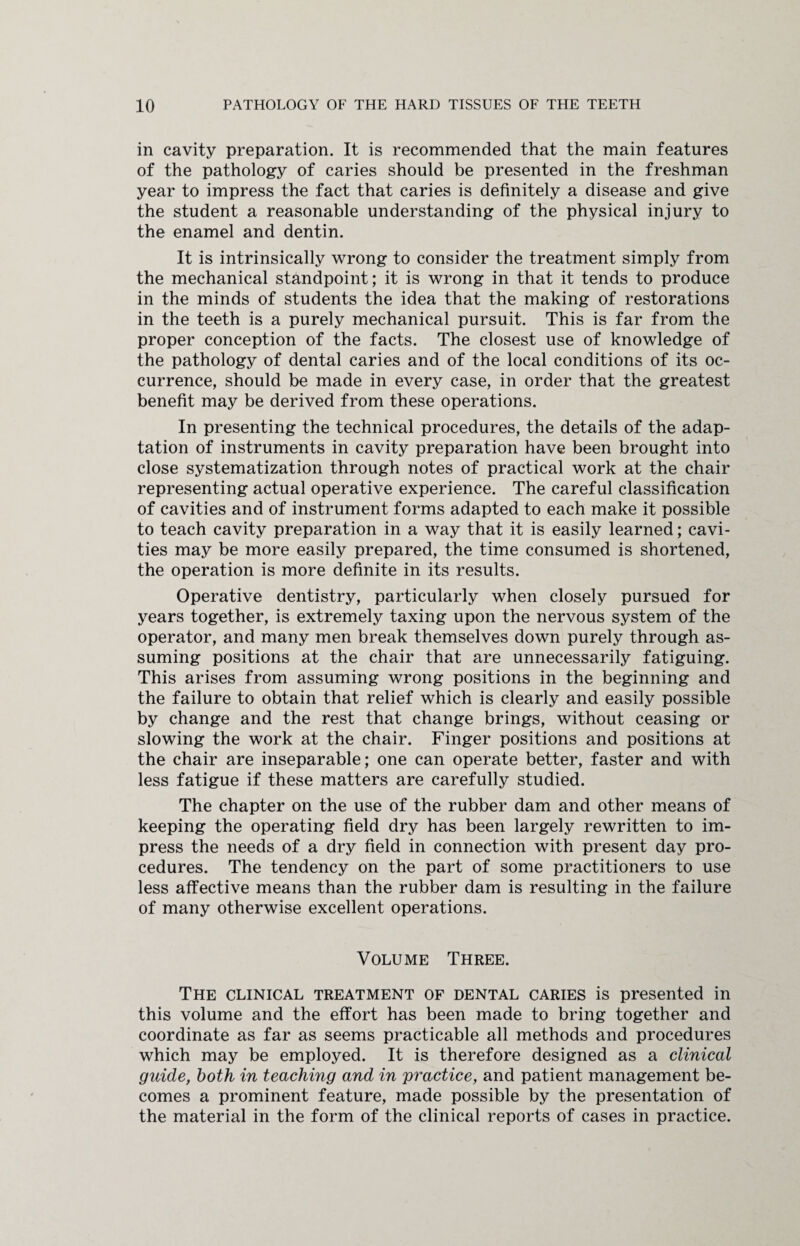 in cavity preparation. It is recommended that the main features of the pathology of caries should be presented in the freshman year to impress the fact that caries is definitely a disease and give the student a reasonable understanding of the physical injury to the enamel and dentin. It is intrinsically wrong to consider the treatment simply from the mechanical standpoint; it is wrong in that it tends to produce in the minds of students the idea that the making of restorations in the teeth is a purely mechanical pursuit. This is far from the proper conception of the facts. The closest use of knowledge of the pathology of dental caries and of the local conditions of its oc¬ currence, should be made in every case, in order that the greatest benefit may be derived from these operations. In presenting the technical procedures, the details of the adap¬ tation of instruments in cavity preparation have been brought into close systematization through notes of practical work at the chair representing actual operative experience. The careful classification of cavities and of instrument forms adapted to each make it possible to teach cavity preparation in a way that it is easily learned; cavi¬ ties may be more easily prepared, the time consumed is shortened, the operation is more definite in its results. Operative dentistry, particularly when closely pursued for years together, is extremely taxing upon the nervous system of the operator, and many men break themselves down purely through as¬ suming positions at the chair that are unnecessarily fatiguing. This arises from assuming wrong positions in the beginning and the failure to obtain that relief which is clearly and easily possible by change and the rest that change brings, without ceasing or slowing the work at the chair. Finger positions and positions at the chair are inseparable; one can operate better, faster and with less fatigue if these matters are carefully studied. The chapter on the use of the rubber dam and other means of keeping the operating field dry has been largely rewritten to im¬ press the needs of a dry field in connection with present day pro¬ cedures. The tendency on the part of some practitioners to use less affective means than the rubber dam is resulting in the failure of many otherwise excellent operations. Volume Three. The clinical treatment of dental caries is presented in this volume and the effort has been made to bring together and coordinate as far as seems practicable all methods and procedures which may be employed. It is therefore designed as a clinical guide, both in teaching and in practice, and patient management be¬ comes a prominent feature, made possible by the presentation of the material in the form of the clinical reports of cases in practice.