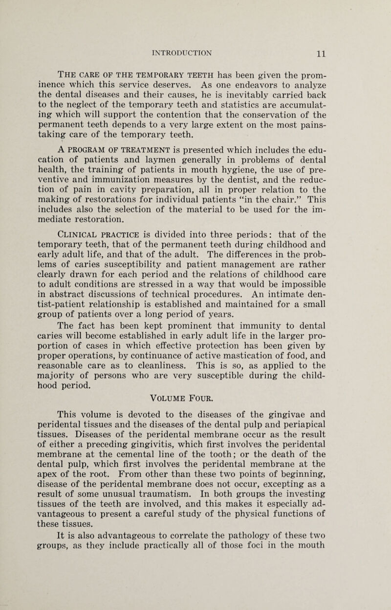 The care of the temporary teeth has been given the prom¬ inence which this service deserves. As one endeavors to analyze the dental diseases and their causes, he is inevitably carried back to the neglect of the temporary teeth and statistics are accumulat¬ ing which will support the contention that the conservation of the permanent teeth depends to a very large extent on the most pains¬ taking care of the temporary teeth. * A PROGRAM OF treatment is presented which includes the edu¬ cation of patients and laymen generally in problems of dental health, the training of patients in mouth hygiene, the use of pre¬ ventive and immunization measures by the dentist, and the reduc¬ tion of pain in cavity preparation, all in proper relation to the making of restorations for individual patients “in the chair.” This includes also the selection of the material to be used for the im¬ mediate restoration. Clinical practice is divided into three periods: that of the temporary teeth, that of the permanent teeth during childhood and early adult life, and that of the adult. The differences in the prob¬ lems of caries susceptibility and patient management are rather clearly drawn for each period and the relations of childhood care to adult conditions are stressed in a way that would be impossible in abstract discussions of technical procedures. An intimate den¬ tist-patient relationship is established and maintained for a small group of patients over a long period of years. The fact has been kept prominent that immunity to dental caries will become established in early adult life in the larger pro¬ portion of cases in which effective protection has been given by proper operations, by continuance of active mastication of food, and reasonable care as to cleanliness. This is so, as applied to the majority of persons who are very susceptible during the child¬ hood period. Volume Four. This volume is devoted to the diseases of the gingivae and peridental tissues and the diseases of the dental pulp and periapical tissues. Diseases of the peridental membrane occur as the result of either a preceding gingivitis, which first involves the peridental membrane at the cemental line of the tooth; or the death of the dental pulp, which first involves the peridental membrane at the apex of the root. From other than these two points of beginning, disease of the peridental membrane does not occur, excepting as a result of some unusual traumatism. In both groups the investing tissues of the teeth are involved, and this makes it especially ad¬ vantageous to present a careful study of the physical functions of these tissues. It is also advantageous to correlate the pathology of these two groups, as they include practically all of those foci in the mouth