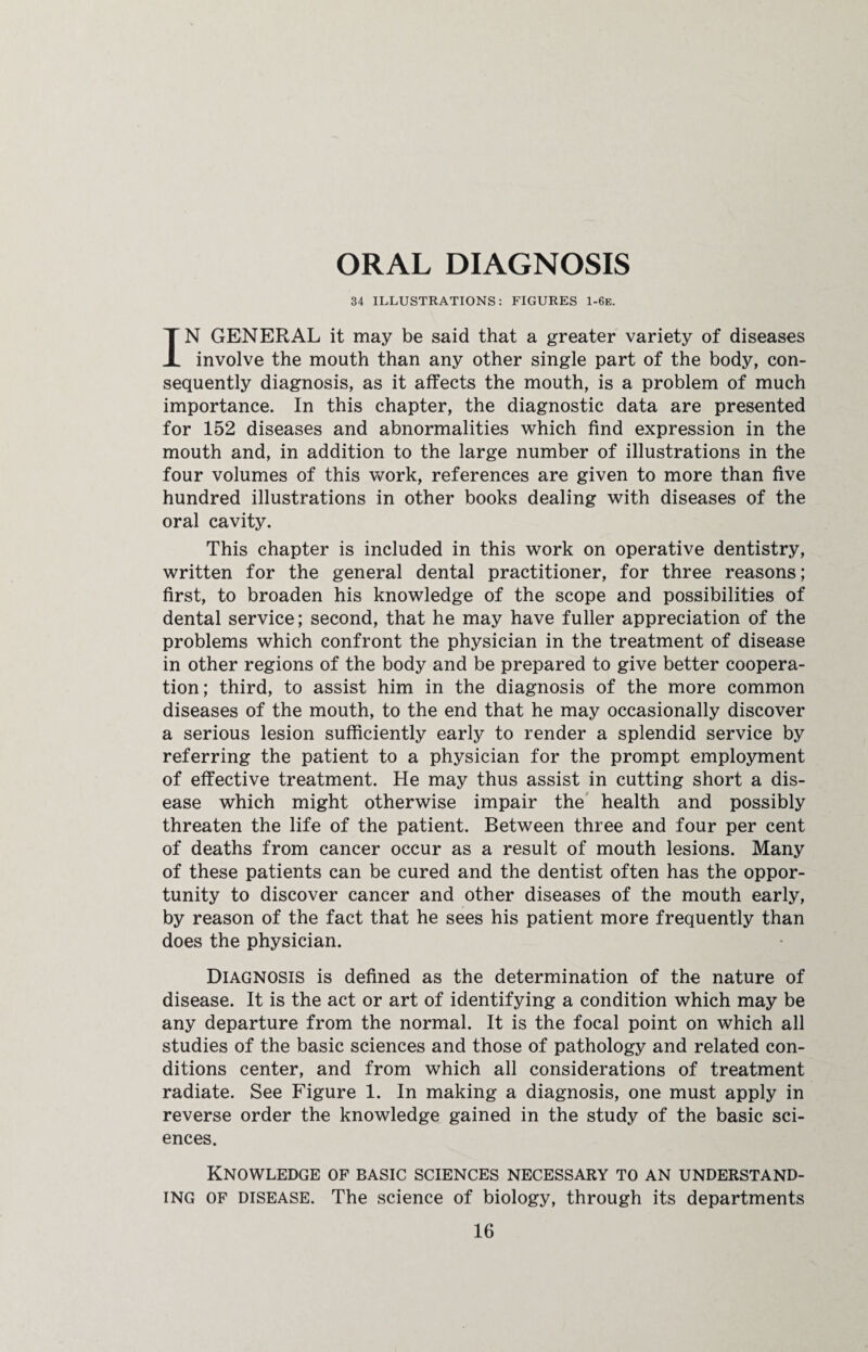 ORAL DIAGNOSIS 34 ILLUSTRATIONS: FIGURES 1-6e. IN GENERAL it may be said that a greater variety of diseases involve the mouth than any other single part of the body, con¬ sequently diagnosis, as it affects the mouth, is a problem of much importance. In this chapter, the diagnostic data are presented for 152 diseases and abnormalities which find expression in the mouth and, in addition to the large number of illustrations in the four volumes of this work, references are given to more than five hundred illustrations in other books dealing with diseases of the oral cavity. This chapter is included in this work on operative dentistry, written for the general dental practitioner, for three reasons; first, to broaden his knowledge of the scope and possibilities of dental service; second, that he may have fuller appreciation of the problems which confront the physician in the treatment of disease in other regions of the body and be prepared to give better coopera¬ tion; third, to assist him in the diagnosis of the more common diseases of the mouth, to the end that he may occasionally discover a serious lesion sufficiently early to render a splendid service by referring the patient to a physician for the prompt employment of effective treatment. He may thus assist in cutting short a dis¬ ease which might otherwise impair the health and possibly threaten the life of the patient. Between three and four per cent of deaths from cancer occur as a result of mouth lesions. Many of these patients can be cured and the dentist often has the oppor¬ tunity to discover cancer and other diseases of the mouth early, by reason of the fact that he sees his patient more frequently than does the physician. Diagnosis is defined as the determination of the nature of disease. It is the act or art of identifying a condition which may be any departure from the normal. It is the focal point on which all studies of the basic sciences and those of pathology and related con¬ ditions center, and from which all considerations of treatment radiate. See Figure 1. In making a diagnosis, one must apply in reverse order the knowledge gained in the study of the basic sci¬ ences. Knowledge of basic sciences necessary to an understand¬ ing of disease. The science of biology, through its departments