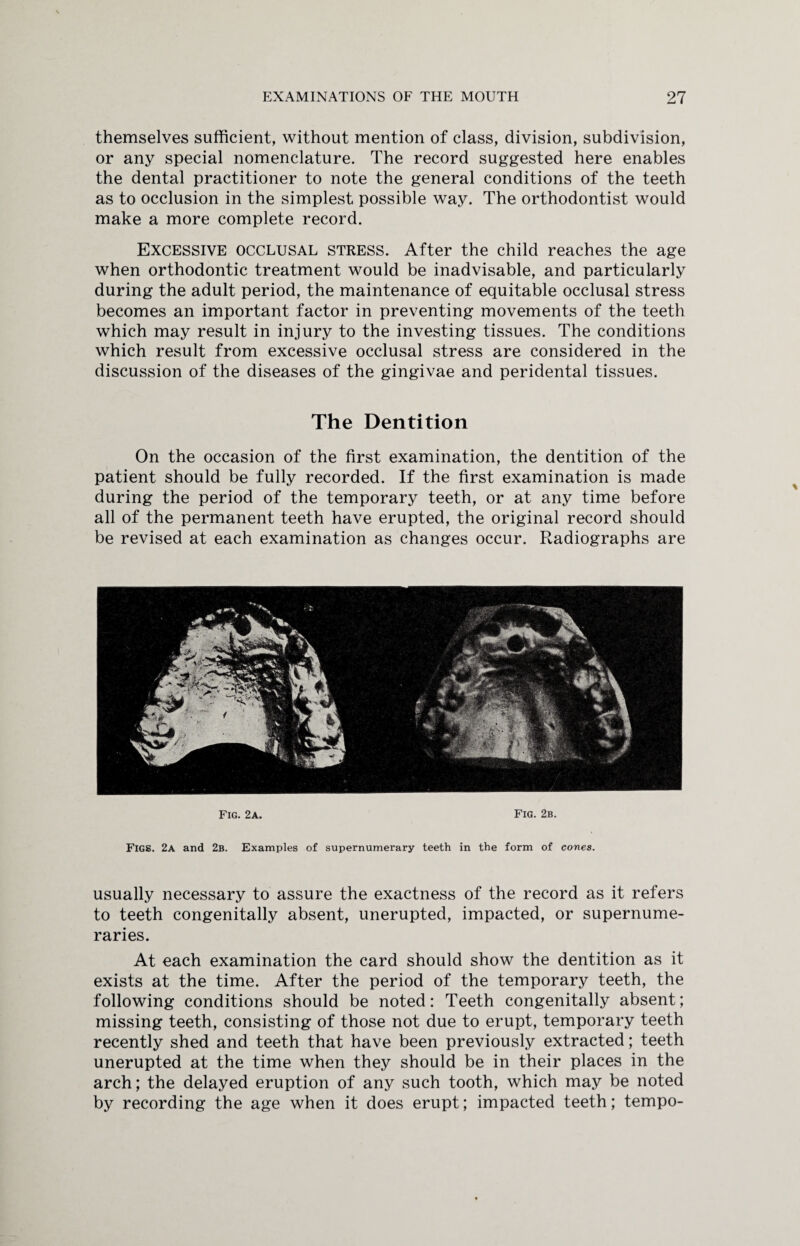 themselves sufficient, without mention of class, division, subdivision, or any special nomenclature. The record suggested here enables the dental practitioner to note the general conditions of the teeth as to occlusion in the simplest possible way. The orthodontist would make a more complete record. Excessive occlusal stress. After the child reaches the age when orthodontic treatment would be inadvisable, and particularly during the adult period, the maintenance of equitable occlusal stress becomes an important factor in preventing movements of the teeth which may result in injury to the investing tissues. The conditions which result from excessive occlusal stress are considered in the discussion of the diseases of the gingivae and peridental tissues. The Dentition On the occasion of the first examination, the dentition of the patient should be fully recorded. If the first examination is made during the period of the temporary teeth, or at any time before all of the permanent teeth have erupted, the original record should be revised at each examination as changes occur. Radiographs are Fig. 2a. Fig. 2b. Figs. 2a and 2b. Examples of supernumerary teeth in the form of cones. usually necessary to assure the exactness of the record as it refers to teeth congenitally absent, unerupted, impacted, or supernume¬ raries. At each examination the card should show the dentition as it exists at the time. After the period of the temporary teeth, the following conditions should be noted: Teeth congenitally absent; missing teeth, consisting of those not due to erupt, temporary teeth recently shed and teeth that have been previously extracted; teeth unerupted at the time when they should be in their places in the arch; the delayed eruption of any such tooth, which may be noted by recording the age when it does erupt; impacted teeth; tempo-