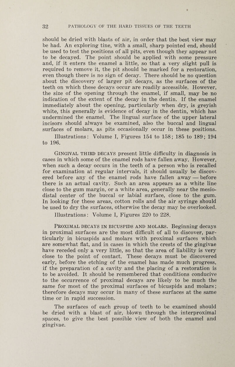 should be dried with blasts of air, in order that the best view may be had. An exploring tine, with a small, sharp pointed end, should be used to test the positions of all pits, even though they appear not to be decayed. The point should be applied with some pressure and, if it enters the enamel a little, so that a very slight pull is required to remove it, the pit should be marked for a restoration, even though there is no sign of decay. There should be no question about the discovery of larger pit decays, as the surfaces of the teeth on which these decays occur are readily accessible. However, the size of the opening through the enamel, if small, may be no indication of the extent of the decay in the dentin. If the enamel immediately about the opening, particularly when dry, is greyish white, this generally is evidence of decay in the dentin, which has undermined the enamel. The lingual surface of the upper lateral incisors should always be examined, also the buccal and lingual surfaces of molars, as pits occasionally occur in these positions. Illustrations: Volume I, Figures 154 to 158; 185 to 189; 194 to 196. Gingival third decays present little difficulty in diagnosis in cases in which some of the enamel rods have fallen away. However, when such a decay occurs in the teeth of a person who is recalled for examination at regular intervals, it should usually be discov¬ ered before any of the enamel rods have fallen away — before there is an actual cavity. Such an area appears as a white line close to the gum margin, or a white area, generally near the mesio- distal center of the buccal or labial surface, close to the gum. In looking for these areas, cotton rolls and the air syringe should be used to dry the surfaces, otherwise the decay may be overlooked. Illustrations: Volume I, Figures 220 to 228. Proximal decays in bicuspids and molars. Beginning decays in proximal surfaces are the most difficult of all to discover, par¬ ticularly in bicuspids and molars with proximal surfaces which are somewhat flat, and in cases in which the crests of the gingivae have receded only a very little, so that the area of liability is very close to the point of contact. These decays must be discovered early, before the etching of the enamel has made much progress, if the preparation of a cavity and the placing of a restoration is to be avoided. It should be remembered that conditions conducive to the occurrence of proximal decays are likely to be much the same for most of the proximal surfaces of bicuspids and molars; therefore decays may occur in many of these surfaces at the same time or in rapid succession. The surfaces of each group of teeth to be examined should be dried with a blast of air, blown through the interproximal spaces, to give the best possible view of both the enamel and gingivae.