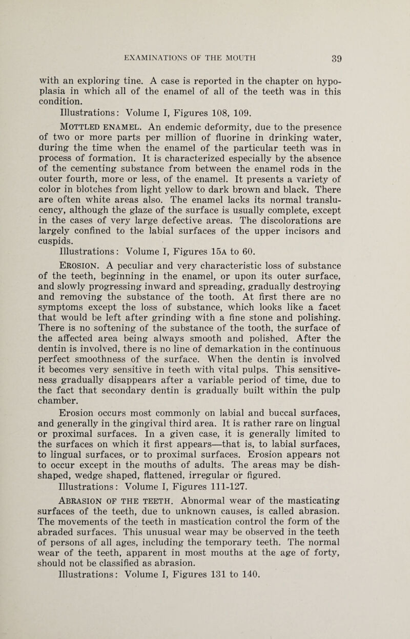 with an exploring tine. A case is reported in the chapter on hypo¬ plasia in which all of the enamel of all of the teeth was in this condition. Illustrations: Volume I, Figures 108, 109. Mottled enamel. An endemic deformity, due to the presence of two or more parts per million of fluorine in drinking water, during the time when the enamel of the particular teeth was in process of formation. It is characterized especially by the absence of the cementing substance from between the enamel rods in the outer fourth, more or less, of the enamel. It presents a variety of color in blotches from light yellow to dark brown and black. There are often white areas also. The enamel lacks its normal translu- cency, although the glaze of the surface is usually complete, except in the cases of very large defective areas. The discolorations are largely confined to the labial surfaces of the upper incisors and cuspids. Illustrations: Volume I, Figures 15a to 60. Erosion. A peculiar and very characteristic loss of substance of the teeth, beginning in the enamel, or upon its outer surface, and slowly progressing inward and spreading, gradually destroying and removing the substance of the tooth. At first there are no symptoms except the loss of substance, which looks like a facet that would be left after grinding with a fine stone and polishing. There is no softening of the substance of the tooth, the surface of the affected area being always smooth and polished. After the dentin is involved, there is no line of demarkation in the continuous perfect smoothness of the surface. When the dentin is involved it becomes very sensitive in teeth with vital pulps. This sensitive¬ ness gradually disappears after a variable period of time, due to the fact that secondary dentin is gradually built within the pulp chamber. Erosion occurs most commonly on labial and buccal surfaces, and generally in the gingival third area. It is rather rare on lingual or proximal surfaces. In a given case, it is generally limited to the surfaces on which it first appears—that is, to labial surfaces, to lingual surfaces, or to proximal surfaces. Erosion appears not to occur except in the mouths of adults. The areas may be dish¬ shaped, wedge shaped, flattened, irregular or figured. Illustrations: Volume I, Figures 111-127. Abrasion of the teeth. Abnormal wear of the masticating surfaces of the teeth, due to unknown causes, is called abrasion. The movements of the teeth in mastication control the form of the abraded surfaces. This unusual wear may be observed in the teeth of persons of all ages, including the temporary teeth. The normal wear of the teeth, apparent in most mouths at the age of forty, should not be classified as abrasion. Illustrations: Volume I, Figures 131 to 140.