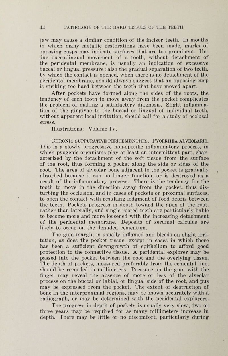 jaw may cause a similar condition of the incisor teeth. In mouths in which many metallic restorations have been made, marks of opposing cusps may indicate surfaces that are too prominent. Un¬ due bucco-lingual movement of a tooth, without detachment of the peridental membrane, is usually an indication of excessive buccal or lingual pressure; also the gradual separation of two teeth, by which the contact is opened, when there is no detachment of the peridental membrane, should always suggest that an opposing cusp is striking too hard between the teeth that have moved apart. After pockets have formed along the sides of the roots, the tendency of each tooth to move away from the pocket complicates the problem of making a satisfactory diagnosis. Slight inflamma¬ tion of the gingivae to the buccal or lingual of individual teeth, without apparent local irritation, should call for a study of occlusal stress. Illustrations: Volume IV. Chronic suppurative pericementitis. Pyorrhea alveolaris. This is a slowly progressive non-specific inflammatory process, in which pyogenic organisms play at least an intermittent part, char¬ acterized by the detachment of the soft tissue from the surface of the root, thus forming a pocket along the side or sides of the root. The area of alveolar bone adjacent to the pocket is gradually absorbed because it can no longer function, or is destroyed as a result of the inflammatory process. There is the tendency for the tooth to move in the direction away from the pocket, thus dis¬ turbing the occlusion, and in cases of pockets on proximal surfaces, to open the contact with resulting lodgment of food debris between the teeth. Pockets progress in depth toward the apex of the root, rather than laterally, and single rooted teeth are particularly liable to become more and more loosened with the increasing detachment of the peridental membrane. Deposits of serumal calculus are likely to occur on the denuded cementum. The gum margin is usually inflamed and bleeds on slight irri¬ tation, as does the pocket tissue, except in cases in which there has been a sufficient downgrowth of epithelium to afford good protection to the connective tissue. A peridental explorer may be passed into the pocket between the root and the overlying tissue. The depth of pockets, measured preferably from the cemental line, should be recorded in millimeters. Pressure on the gum with the finger may reveal the absence of more or less of the alveolar process on the buccal or labial, or lingual side of the root, and pus may be expressed from the pocket. The extent of destruction of bone in the interproximal regions, may be shown accurately with a radiograph, or may be determined with the peridental explorers. The progress in depth of pockets is usually very slow; two or three years may be required for as many millimeters increase in depth. There may be little or no discomfort, particularly during