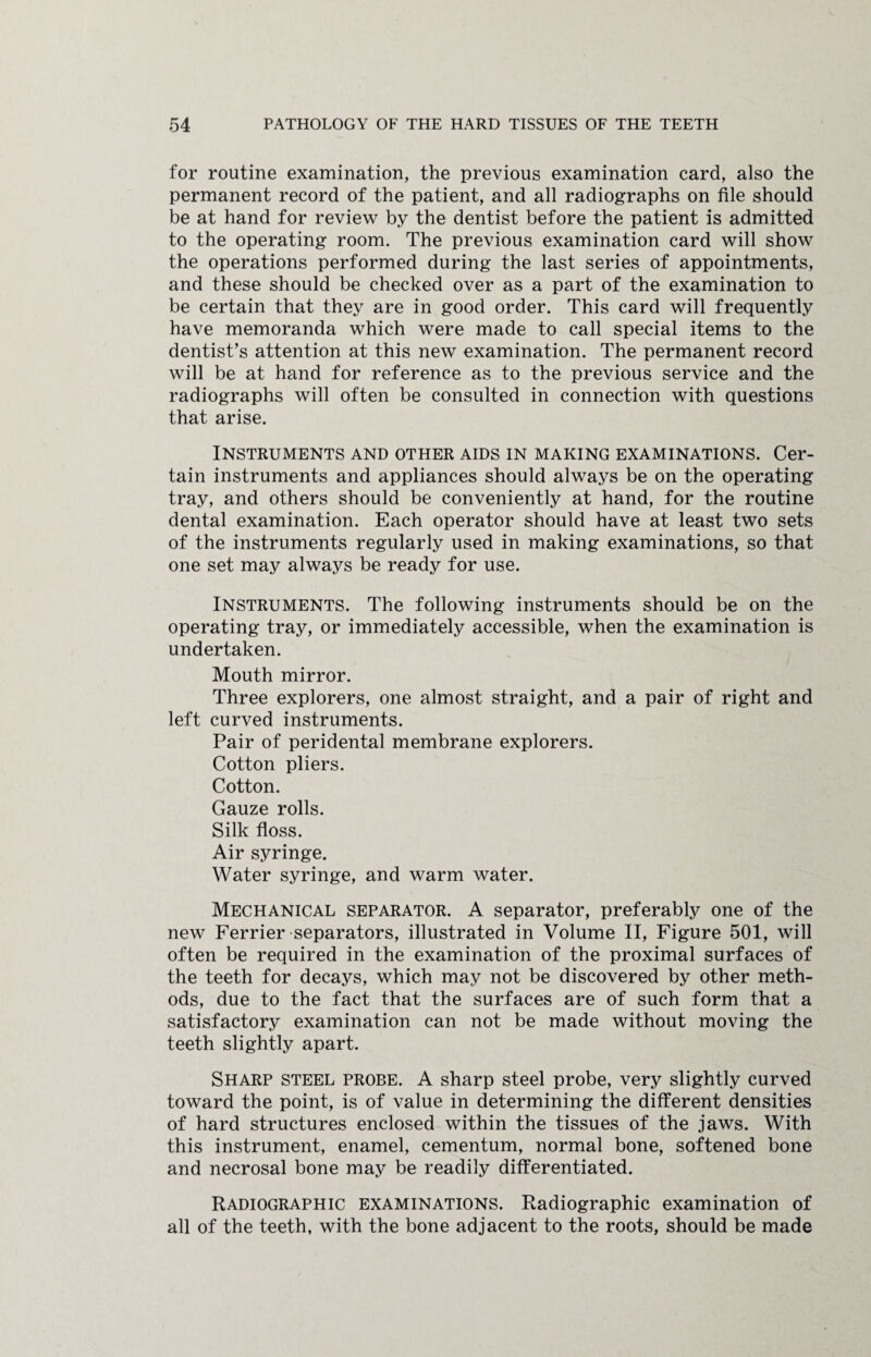 for routine examination, the previous examination card, also the permanent record of the patient, and all radiographs on file should be at hand for review by the dentist before the patient is admitted to the operating room. The previous examination card will show the operations performed during the last series of appointments, and these should be checked over as a part of the examination to be certain that they are in good order. This card will frequently have memoranda which were made to call special items to the dentist’s attention at this new examination. The permanent record will be at hand for reference as to the previous service and the radiographs will often be consulted in connection with questions that arise. Instruments and other aids in making examinations. Cer¬ tain instruments and appliances should always be on the operating tray, and others should be conveniently at hand, for the routine dental examination. Each operator should have at least two sets of the instruments regularly used in making examinations, so that one set may always be ready for use. Instruments. The following instruments should be on the operating tray, or immediately accessible, when the examination is undertaken. Mouth mirror. Three explorers, one almost straight, and a pair of right and left curved instruments. Pair of peridental membrane explorers. Cotton pliers. Cotton. Gauze rolls. Silk floss. Air syringe. Water syringe, and warm water. Mechanical separator. A separator, preferably one of the new Ferrier separators, illustrated in Volume II, Figure 501, will often be required in the examination of the proximal surfaces of the teeth for decays, which may not be discovered by other meth¬ ods, due to the fact that the surfaces are of such form that a satisfactory examination can not be made without moving the teeth slightly apart. Sharp steel probe. A sharp steel probe, very slightly curved toward the point, is of value in determining the different densities of hard structures enclosed within the tissues of the jaws. With this instrument, enamel, cementum, normal bone, softened bone and necrosal bone may be readily differentiated. Radiographic examinations. Radiographic examination of all of the teeth, with the bone adjacent to the roots, should be made