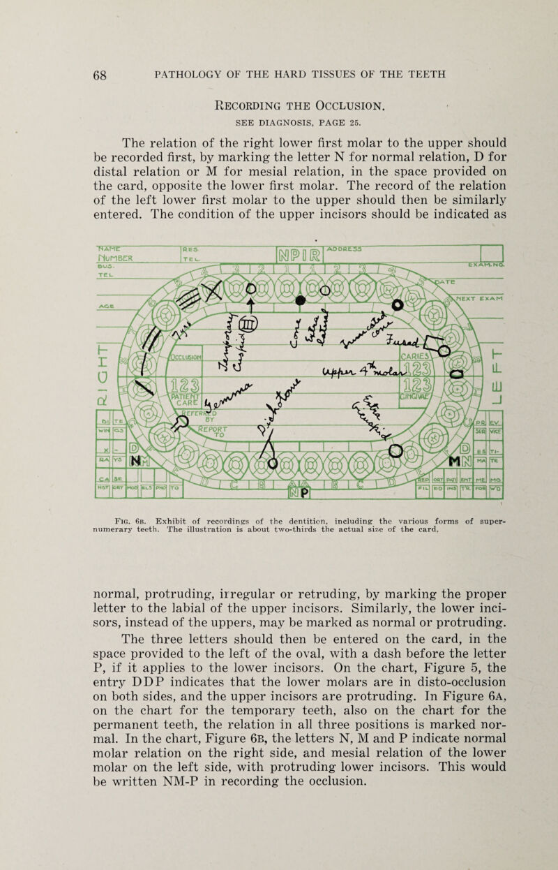 Recording the Occlusion. SEE DIAGNOSIS, PAGE 25. The relation of the right lower first molar to the upper should be recorded first, by marking the letter N for normal relation, D for distal relation or M for mesial relation, in the space provided on the card, opposite the lower first molar. The record of the relation of the left lower first molar to the upper should then be similarly entered. The condition of the upper incisors should be indicated as Fig. 6b. Exhibit of recordings of the dentition, including the various forms of super¬ numerary teeth. The illustration is about two-thirds the actual size of the card. normal, protruding, irregular or retruding, by marking the proper letter to the labial of the upper incisors. Similarly, the lower inci¬ sors, instead of the uppers, may be marked as normal or protruding. The three letters should then be entered on the card, in the space provided to the left of the oval, with a dash before the letter P, if it applies to the lower incisors. On the chart, Figure 5, the entry DDP indicates that the lower molars are in disto-occlusion on both sides, and the upper incisors are protruding. In Figure 6a, on the chart for the temporary teeth, also on the chart for the permanent teeth, the relation in all three positions is marked nor¬ mal. In the chart, Figure 6b, the letters N, M and P indicate normal molar relation on the right side, and mesial relation of the lower molar on the left side, with protruding lower incisors. This would be written NM-P in recording the occlusion.