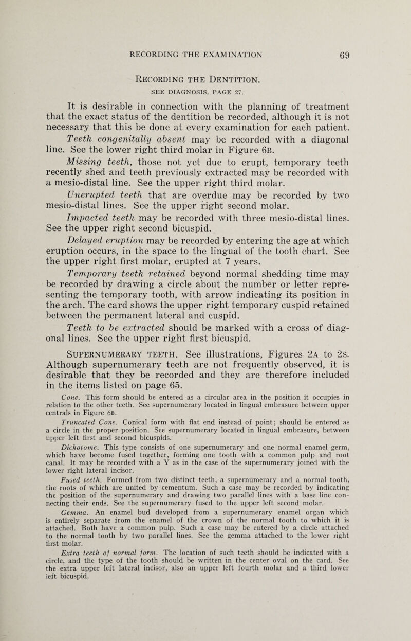 Recording the Dentition. SEE DIAGNOSIS. PAGE 27. It is desirable in connection with the planning of treatment that the exact status of the dentition be recorded, although it is not necessary that this be done at every examination for each patient. Teeth congenitally absent may be recorded with a diagonal line. See the lower right third molar in Figure 6b. Missing teeth, those not yet due to erupt, temporary teeth recently shed and teeth previously extracted may be recorded with a mesio-distal line. See the upper right third molar. Unerupted teeth that are overdue may be recorded by two mesio-distal lines. See the upper right second molar. Impacted teeth may be recorded with three mesio-distal lines. See the upper right second bicuspid. Delayed eruption may be recorded by entering the age at which eruption occurs, in the space to the lingual of the tooth chart. See the upper right first molar, erupted at 7 years. Temporary teeth retained beyond normal shedding time may be recorded by drawing a circle about the number or letter repre¬ senting the temporary tooth, with arrow indicating its position in the arch. The card shows the upper right temporary cuspid retained between the permanent lateral and cuspid. Teeth to be extracted should be marked with a cross of diag¬ onal lines. See the upper right first bicuspid. Supernumerary teeth. See illustrations, Figures 2a to 2s. Although supernumerary teeth are not frequently observed, it is desirable that they be recorded and they are therefore included in the items listed on page 65. Cone. This form should be entered as a circular area in the position it occupies in relation to the other teeth. See supernumerary located in lingual embrasure between upper centrals in Figure 6b. Truncated Cone. Conical form with flat end instead of point; should be entered as a circle in the proper position. See supernumerary located in lingual embrasure, between upper left first and second bicuspids. Dichotome. This type consists of one supernumerary and one normal enamel germ, which have become fused together, forming one tooth with a common pulp and root canal. It may be recorded with a Y as in the case of the supernumerary joined with the lower right lateral incisor. Fused teeth. Formed from two distinct teeth, a supernumerary and a normal tooth, the roots of which are united by cementum. Such a case may be recorded by indicating the position of the supernumerary and drawing two parallel lines with a base line con¬ necting their ends. See the supernumerary fused to the upper left second molar. Gemma. An enamel bud developed from a supernumerary enamel organ which is entirely separate from the enamel of the crown of the normal tooth to which it is attached. Both have a common pulp. Such a case may be entered by a circle attached to the normal tooth by two parallel lines. See the gemma attached to the lower right first molar. Extra teeth of normal form. The location of such teeth should be indicated with a circle, and the type of the tooth should be written in the center oval on the card. See the extra upper left lateral incisor, also an upper left fourth molar and a third lower ieft bicuspid.