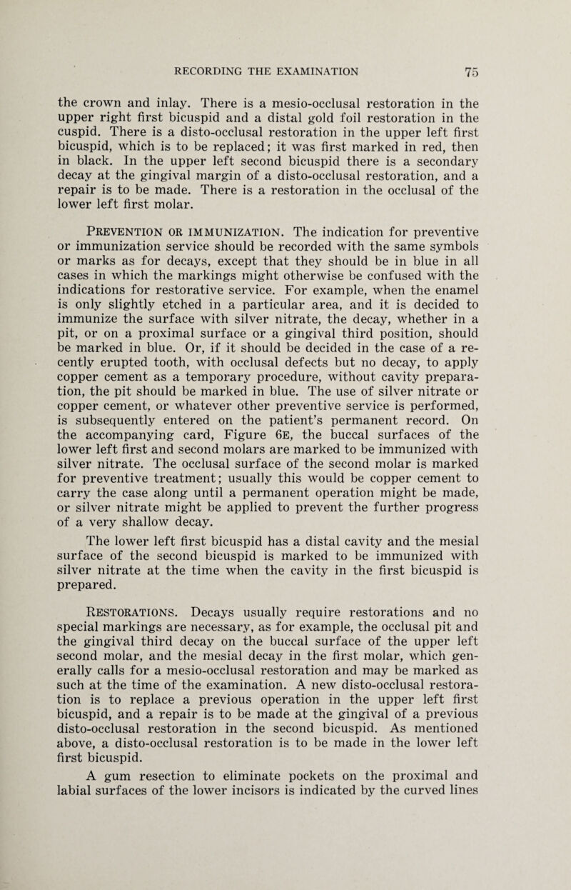 the crown and inlay. There is a mesio-occlusal restoration in the upper right first bicuspid and a distal gold foil restoration in the cuspid. There is a disto-occlusal restoration in the upper left first bicuspid, which is to be replaced; it was first marked in red, then in black. In the upper left second bicuspid there is a secondary decay at the gingival margin of a disto-occlusal restoration, and a repair is to be made. There is a restoration in the occlusal of the lower left first molar. Prevention or immunization. The indication for preventive or immunization service should be recorded with the same symbols or marks as for decays, except that they should be in blue in all cases in which the markings might otherwise be confused with the indications for restorative service. For example, when the enamel is only slightly etched in a particular area, and it is decided to immunize the surface with silver nitrate, the decay, whether in a pit, or on a proximal surface or a gingival third position, should be marked in blue. Or, if it should be decided in the case of a re¬ cently erupted tooth, with occlusal defects but no decay, to apply copper cement as a temporary procedure, without cavity prepara¬ tion, the pit should be marked in blue. The use of silver nitrate or copper cement, or whatever other preventive service is performed, is subsequently entered on the patient’s permanent record. On the accompanying card, Figure 6e, the buccal surfaces of the lower left first and second molars are marked to be immunized with silver nitrate. The occlusal surface of the second molar is marked for preventive treatment; usually this would be copper cement to carry the case along until a permanent operation might be made, or silver nitrate might be applied to prevent the further progress of a very shallow decay. The lower left first bicuspid has a distal cavity and the mesial surface of the second bicuspid is marked to be immunized with silver nitrate at the time when the cavity in the first bicuspid is prepared. Restorations. Decays usually require restorations and no special markings are necessary, as for example, the occlusal pit and the gingival third decay on the buccal surface of the upper left second molar, and the mesial decay in the first molar, which gen¬ erally calls for a mesio-occlusal restoration and may be marked as such at the time of the examination. A new disto-occlusal restora¬ tion is to replace a previous operation in the upper left first bicuspid, and a repair is to be made at the gingival of a previous disto-occlusal restoration in the second bicuspid. As mentioned above, a disto-occlusal restoration is to be made in the lower left first bicuspid. A gum resection to eliminate pockets on the proximal and labial surfaces of the lower incisors is indicated by the curved lines