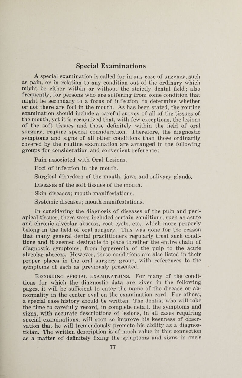 Special Examinations A special examination is called for in any case of urgency, such as pain, or in relation to any condition out of the ordinary which might be either within or without the strictly dental field; also frequently, for persons who are suffering from some condition that might be secondary to a focus of infection, to determine whether or not there are foci in the mouth. As has been stated, the routine examination should include a careful survey of all of the tissues of the mouth, yet it is recognized that, with few exceptions, the lesions of the soft tissues and those definitely within the field of oral surgery, require special consideration. Therefore, the diagnostic symptoms and signs of all other conditions than those ordinarily covered by the routine examination are arranged in the following groups for consideration and convenient reference: Pain associated with Oral Lesions. Foci of infection in the mouth. Surgical disorders of the mouth, jaws and salivary glands. Diseases of the soft tissues of the mouth. Skin diseases; mouth manifestations. Systemic diseases; mouth manifestations. In considering the diagnosis of diseases of the pulp and peri¬ apical tissues, there were included certain conditions, such as acute and chronic alveolar abscess, root cysts, etc., which more properly belong in the field of oral surgery. This was done for the reason that many general dental practitioners regularly treat such condi¬ tions and it seemed desirable to place together the entire chain of diagnostic symptoms, from hyperemia of the pulp to the acute alveolar abscess. However, these conditions are also listed in their proper places in the oral surgery group, with references to the symptoms of each as previously presented. Recording special examinations. For many of the condi¬ tions for which the diagnostic data are given in the following pages, it will be sufficient to enter the name of the disease or ab¬ normality in the center oval on the examination card. For others, a special case history should be written. The dentist who will take the time to carefully record, in complete detail, the symptoms and signs, with accurate descriptions of lesions, in all cases requiring special examinations, will soon so improve his keenness of obser¬ vation that he will tremendously promote his ability as a diagnos¬ tician. The written description is of much value in this connection as a matter of definitely fixing the symptoms and signs in one’s