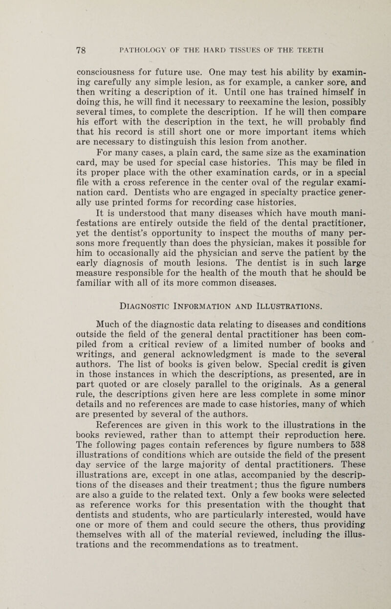 consciousness for future use. One may test his ability by examin¬ ing carefully any simple lesion, as for example, a canker sore, and then writing a description of it. Until one has trained himself in doing this, he will find it necessary to reexamine the lesion, possibly several times, to complete the description. If he will then compare his effort with the description in the text, he will probably find that his record is still short one or more important items which are necessary to distinguish this lesion from another. For many cases, a plain card, the same size as the examination card, may be used for special case histories. This may be filed in its proper place with the other examination cards, or in a special file with a cross reference in the center oval of the regular exami¬ nation card. Dentists who are engaged in specialty practice gener¬ ally use printed forms for recording case histories. It is understood that many diseases which have mouth mani¬ festations are entirely outside the field of the dental practitioner, yet the dentist’s opportunity to inspect the mouths of many per¬ sons more frequently than does the physician, makes it possible for him to occasionally aid the physician and serve the patient by the early diagnosis of mouth lesions. The dentist is in such large measure responsible for the health of the mouth that he should be familiar with all of its more common diseases. Diagnostic Information and Illustrations. Much of the diagnostic data relating to diseases and conditions outside the field of the general dental practitioner has been com¬ piled from a critical review of a limited number of books and writings, and general acknowledgment is made to the several authors. The list of books is given below. Special credit is given in those instances in which the descriptions, as presented, are in part quoted or are closely parallel to the originals. As a general rule, the descriptions given here are less complete in some minor details and no references are made to case histories, many of which are presented by several of the authors. References are given in this work to the illustrations in the books reviewed, rather than to attempt their reproduction here. The following pages contain references by figure numbers to 538 illustrations of conditions which are outside the field of the present day service of the large majority of dental practitioners. These illustrations are, except in one atlas, accompanied by the descrip¬ tions of the diseases and their treatment; thus the figure numbers are also a guide to the related text. Only a few books were selected as reference works for this presentation with the thought that dentists and students, who are particularly interested, would have one or more of them and could secure the others, thus providing themselves with all of the material reviewed, including the illus¬ trations and the recommendations as to treatment.