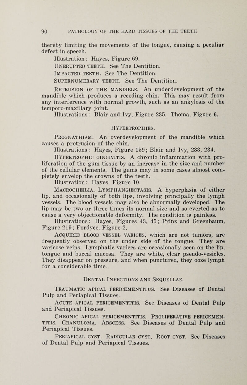 thereby limiting the movements of the tongue, causing a peculiar defect in speech. Illustration : Hayes, Figure 69. Unerupted teeth. See The Dentition. Impacted teeth. See The Dentition. Supernumerary teeth. See The Dentition. Retrusion of the mandible. An underdevelopment of the mandible which produces a receding chin. This may result from any interference with normal growth, such as an ankylosis of the temporo-maxillary joint. Illustrations: Blair and Ivy, Figure 235. Thoma, Figure 6. Hypertrophies. Prognathism. An overdevelopment of the mandible which causes a protrusion of the chin. Illustrations: Hayes, Figure 159; Blair and Ivy, 233, 234. Hypertrophic gingivitis. A chronic inflammation with pro¬ liferation of the gum tissue by an increase in the size and number of the cellular elements. The gums may in some cases almost com¬ pletely envelop the crowns of the teeth. Illustration: Hayes, Figure 10. Macrocheilia. Lymphangiectasis. A hyperplasia of either lip, and occasionally of both lips, involving principally the lymph vessels. The blood vessels may also be abnormally developed. The lip may be two or three times its normal size and so everted as to cause a very objectionable deformity. The condition is painless. Illustrations: Hayes, Figures 43, 45; Prinz and Greenbaum, Figure 219; Fordyce, Figure 2. Acquired blood vessel varices, which are not tumors, are frequently observed on the under side of the tongue. They are varicose veins. Lymphatic varices are occasionally seen on the lip, tongue and buccal mucosa. They are white, clear pseudo-vesicles. They disappear on pressure, and when punctured, they ooze lymph for a considerable time. Dental Infections and Sequellae. Traumatic apical pericementitus. See Diseases of Dental Pulp and Periapical Tissues. Acute apical pericementitis. See Diseases of Dental Pulp and Periapical Tissues. Chronic apical pericementitis. Proliferative pericemen¬ titis. Granuloma. Abscess. See Diseases of Dental Pulp and Periapical Tissues. Periapical cyst. Radicular cyst. Root cyst. See Diseases of Dental Pulp and Periapical Tissues.