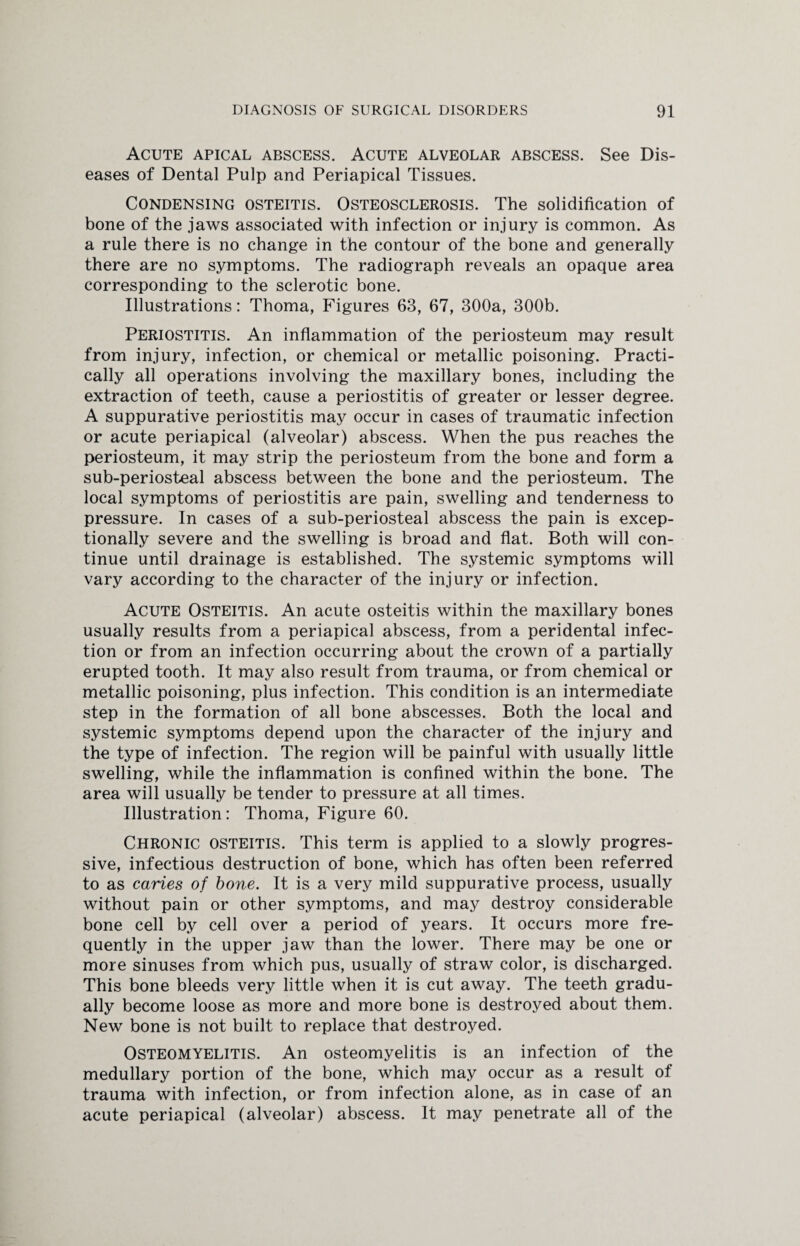 Acute apical abscess. Acute alveolar abscess. See Dis¬ eases of Dental Pulp and Periapical Tissues. Condensing osteitis. Osteosclerosis. The solidification of bone of the jaws associated with infection or injury is common. As a rule there is no change in the contour of the bone and generally there are no symptoms. The radiograph reveals an opaque area corresponding to the sclerotic bone. Illustrations: Thoma, Figures 63, 67, 300a, 300b. Periostitis. An inflammation of the periosteum may result from injury, infection, or chemical or metallic poisoning. Practi¬ cally all operations involving the maxillary bones, including the extraction of teeth, cause a periostitis of greater or lesser degree. A suppurative periostitis may occur in cases of traumatic infection or acute periapical (alveolar) abscess. When the pus reaches the periosteum, it may strip the periosteum from the bone and form a sub-periosteal abscess between the bone and the periosteum. The local symptoms of periostitis are pain, swelling and tenderness to pressure. In cases of a sub-periosteal abscess the pain is excep¬ tionally severe and the swelling is broad and flat. Both will con¬ tinue until drainage is established. The systemic symptoms will vary according to the character of the injury or infection. Acute Osteitis. An acute osteitis within the maxillary bones usually results from a periapical abscess, from a peridental infec¬ tion or from an infection occurring about the crown of a partially erupted tooth. It may also result from trauma, or from chemical or metallic poisoning, plus infection. This condition is an intermediate step in the formation of all bone abscesses. Both the local and systemic symptoms depend upon the character of the injury and the type of infection. The region will be painful with usually little swelling, while the inflammation is confined within the bone. The area will usually be tender to pressure at all times. Illustration: Thoma, Figure 60. Chronic osteitis. This term is applied to a slowly progres¬ sive, infectious destruction of bone, which has often been referred to as caries of bone. It is a very mild suppurative process, usually without pain or other symptoms, and may destroy considerable bone cell by cell over a period of years. It occurs more fre¬ quently in the upper jaw than the lower. There may be one or more sinuses from which pus, usually of straw color, is discharged. This bone bleeds very little when it is cut away. The teeth gradu¬ ally become loose as more and more bone is destroyed about them. New bone is not built to replace that destroyed. Osteomyelitis. An osteomyelitis is an infection of the medullary portion of the bone, which may occur as a result of trauma with infection, or from infection alone, as in case of an acute periapical (alveolar) abscess. It may penetrate all of the