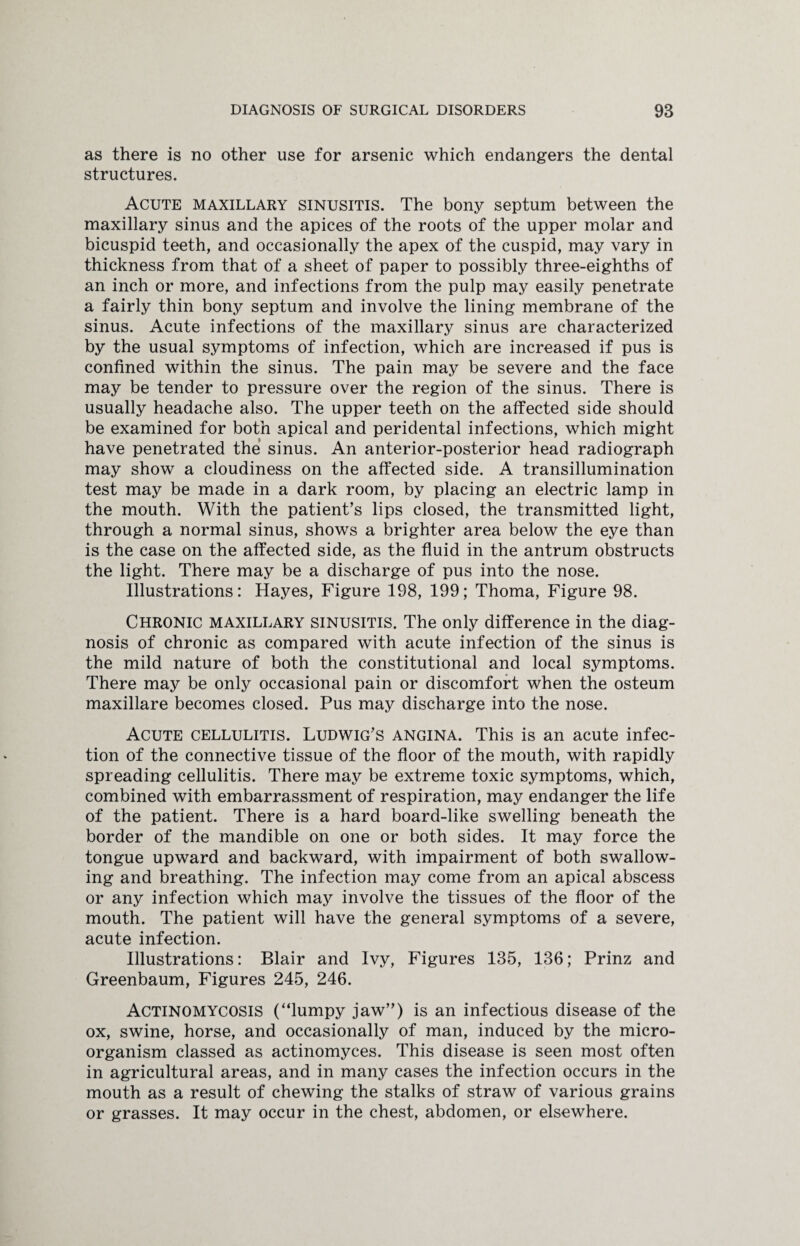as there is no other use for arsenic which endangers the dental structures. Acute maxillary sinusitis. The bony septum between the maxillary sinus and the apices of the roots of the upper molar and bicuspid teeth, and occasionally the apex of the cuspid, may vary in thickness from that of a sheet of paper to possibly three-eighths of an inch or more, and infections from the pulp may easily penetrate a fairly thin bony septum and involve the lining membrane of the sinus. Acute infections of the maxillary sinus are characterized by the usual symptoms of infection, which are increased if pus is confined within the sinus. The pain may be severe and the face may be tender to pressure over the region of the sinus. There is usually headache also. The upper teeth on the affected side should be examined for both apical and peridental infections, which might have penetrated the sinus. An anterior-posterior head radiograph may show a cloudiness on the affected side. A transillumination test may be made in a dark room, by placing an electric lamp in the mouth. With the patient’s lips closed, the transmitted light, through a normal sinus, shows a brighter area below the eye than is the case on the affected side, as the fluid in the antrum obstructs the light. There may be a discharge of pus into the nose. Illustrations: Hayes, Figure 198, 199; Thoma, Figure 98. Chronic maxillary sinusitis. The only difference in the diag¬ nosis of chronic as compared with acute infection of the sinus is the mild nature of both the constitutional and local symptoms. There may be only occasional pain or discomfort when the osteum maxillare becomes closed. Pus may discharge into the nose. Acute cellulitis. Ludwig’s angina. This is an acute infec¬ tion of the connective tissue of the floor of the mouth, with rapidly spreading cellulitis. There may be extreme toxic symptoms, which, combined with embarrassment of respiration, may endanger the life of the patient. There is a hard board-like swelling beneath the border of the mandible on one or both sides. It may force the tongue upward and backward, with impairment of both swallow¬ ing and breathing. The infection may come from an apical abscess or any infection which may involve the tissues of the floor of the mouth. The patient will have the general symptoms of a severe, acute infection. Illustrations: Blair and Ivy, Figures 135, 136; Prinz and Greenbaum, Figures 245, 246. Actinomycosis (“lumpy jaw”) is an infectious disease of the ox, swine, horse, and occasionally of man, induced by the micro¬ organism classed as actinomyces. This disease is seen most often in agricultural areas, and in many cases the infection occurs in the mouth as a result of chewing the stalks of straw of various grains or grasses. It may occur in the chest, abdomen, or elsewhere.