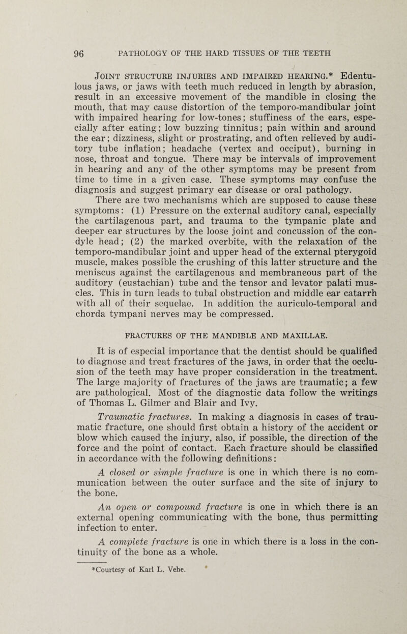Joint structure injuries and impaired hearing.* Edentu¬ lous jaws, or jaws with teeth much reduced in length by abrasion, result in an excessive movement of the mandible in closing the mouth, that may cause distortion of the temporo-mandibular joint with impaired hearing for low-tones; stuffiness of the ears, espe¬ cially after eating; low buzzing tinnitus; pain within and around the ear; dizziness, slight or prostrating, and often relieved by audi¬ tory tube inflation; headache (vertex and occiput), burning in nose, throat and tongue. There may be intervals of improvement in hearing and any of the other symptoms may be present from time to time in a given case. These symptoms may confuse the diagnosis and suggest primary ear disease or oral pathology. There are two mechanisms which are supposed to cause these symptoms: (1) Pressure on the external auditory canal, especially the cartilagenous part, and trauma to the tympanic plate and deeper ear structures by the loose joint and concussion of the con¬ dyle head; (2) the marked overbite, with the relaxation of the temporo-mandibular joint and upper head of the external pterygoid muscle, makes possible the crushing of this latter structure and the meniscus against the cartilagenous and membraneous part of the auditory (eustachian) tube and the tensor and levator palati mus¬ cles. This in turn leads to tubal obstruction and middle ear catarrh with all of their sequelae. In addition the auriculo-temporal and chorda tympani nerves may be compressed. FRACTURES OF THE MANDIBLE AND MAXILLAE. It is of especial importance that the dentist should be qualified to diagnose and treat fractures of the jaws, in order that the occlu¬ sion of the teeth may have proper consideration in the treatment. The large majority of fractures of the jaws are traumatic; a few are pathological. Most of the diagnostic data follow the writings of Thomas L. Gilmer and Blair and Ivy. Traumatic fractures. In making a diagnosis in cases of trau¬ matic fracture, one should first obtain a history of the accident or blow which caused the injury, also, if possible, the direction of the force and the point of contact. Each fracture should be classified in accordance with the following definitions: A closed or simple fracture is one in which there is no com¬ munication between the outer surface and the site of injury to the bone. An open or compound fi'acture is one in which there is an external opening communicating with the bone, thus permitting infection to enter. A complete fracture is one in which there is a loss in the con¬ tinuity of the bone as a whole. ^Courtesy of Karl L. Vehe.
