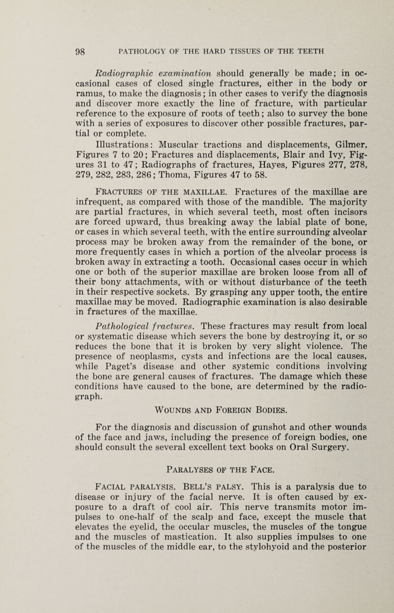 Radiographic examination should generally be made; in oc¬ casional cases of closed single fractures, either in the body or ramus, to make the diagnosis; in other cases to verify the diagnosis and discover more exactly the line of fracture, with particular reference to the exposure of roots of teeth; also to survey the bone with a series of exposures to discover other possible fractures, par¬ tial or complete. Illustrations: Muscular tractions and displacements, Gilmer, Figures 7 to 20; Fractures and displacements, Blair and Ivy, Fig¬ ures 31 to 47; Radiographs of fractures, Hayes, Figures 277, 278, 279, 282, 283, 286; Thoma, Figures 47 to 58. Fractures of the maxillae. Fractures of the maxillae are infrequent, as compared with those of the mandible. The majority are partial fractures, in which several teeth, most often incisors are forced upward, thus breaking away the labial plate of bone, or cases in which several teeth, with the entire surrounding alveolar process may be broken away from the remainder of the bone, or more frequently cases in which a portion of the alveolar process is broken away in extracting a tooth. Occasional cases occur in which one or both of the superior maxillae are broken loose from all of their bony attachments, with or without disturbance of the teeth in their respective sockets. By grasping any upper tooth, the entire maxillae may be moved. Radiographic examination is also desirable in fractures of the maxillae. Pathological fractures. These fractures may result from local or systematic disease which severs the bone by destroying it, or so reduces the bone that it is broken by very slight violence. The presence of neoplasms, cysts and infections are the local causes, while Paget’s disease and other systemic conditions involving the bone are general causes of fractures. The damage which these conditions have caused to the bone, are determined by the radio¬ graph. Wounds and Foreign Bodies. For the diagnosis and discussion of gunshot and other wounds of the face and jaws, including the presence of foreign bodies, one should consult the several excellent text books on Oral Surgery. Paralyses of the Face. Facial paralysis. Bell’s palsy. This is a paralysis due to disease or injury of the facial nerve. It is often caused by ex¬ posure to a draft of cool air. This nerve transmits motor im¬ pulses to one-half of the scalp and face, except the muscle that elevates the eyelid, the occular muscles, the muscles of the tongue and the muscles of mastication. It also supplies impulses to one of the muscles of the middle ear, to the stylohyoid and the posterior