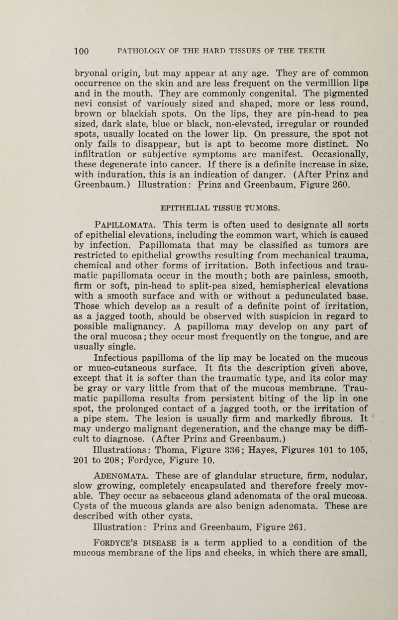 bryonal origin but may appear at any age. They are of common occurrence on the skin and are less frequent on the Vermillion lips and in the mouth. They are commonly congenital. The pigmented nevi consist of variously sized and shaped, more or less round, brown or blackish spots. On the lips, they are pin-head to pea sized, dark slate, blue or black, non-elevated, irregular or rounded spots, usually located on the lower lip. On pressure, the spot not only fails to disappear, but is apt to become more distinct. No infiltration or subjective symptoms are manifest. Occasionally, these degenerate into cancer. If there is a definite increase in size, with induration, this is an indication of danger. (After Prinz and Greenbaum.) Illustration: Prinz and Greenbaum, Figure 260. EPITHELIAL TISSUE TUMORS. Papillomata. This term is often used to designate all sorts of epithelial elevations, including the common wart, which is caused by infection. Papillomata that may be classified as tumors are restricted to epithelial growths resulting from mechanical trauma, chemical and other forms of irritation. Both infectious and trau¬ matic papillomata occur in the mouth; both are painless, smooth, firm or soft, pin-head to split-pea sized, hemispherical elevations with a smooth surface and with or without a pedunculated base. Those which develop as a result of a definite point of irritation, as a jagged tooth, should be observed with suspicion in regard to possible malignancy. A papilloma may develop on any part of the oral mucosa; they occur most frequently on the tongue, and are usually single. Infectious papilloma of the lip may be located on the mucous or muco-cutaneous surface. It fits the description given above, except that it is softer than the traumatic type, and its color may be gray or vary little from that of the mucous membrane. Trau¬ matic papilloma results from persistent biting of the lip in one spot, the prolonged contact of a jagged tooth, or the irritation of a pipe stem. The lesion is usually firm and markedly fibrous. It may undergo malignant degeneration, and the change may be diffi¬ cult to diagnose. (After Prinz and Greenbaum.) Illustrations: Thorna, Figure 336; Hayes, Figures 101 to 105, 201 to 208; Fordyce, Figure 10. Adenomata. These are of glandular structure, firm, nodular, slow growing, completely encapsulated and therefore freely mov¬ able. They occur as sebaceous gland adenomata of the oral mucosa. Cysts of the mucous glands are also benign adenomata. These are described with other cysts. Illustration: Prinz and Greenbaum, Figure 261. Fordyce’s disease is a term applied to a condition of the mucous membrane of the lips and cheeks, in which there are small,