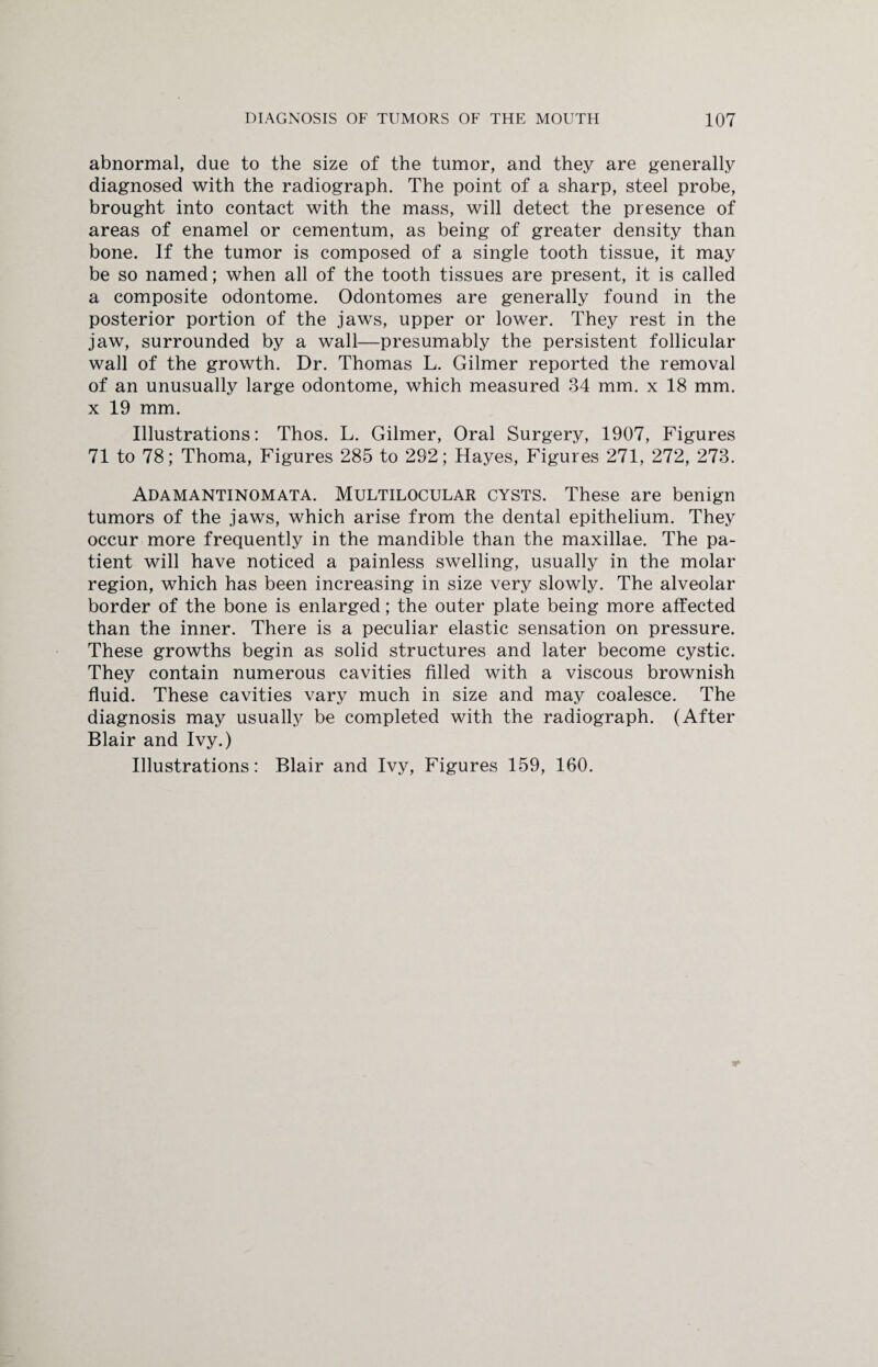 abnormal, due to the size of the tumor, and they are generally diagnosed with the radiograph. The point of a sharp, steel probe, brought into contact with the mass, will detect the presence of areas of enamel or cementum, as being of greater density than bone. If the tumor is composed of a single tooth tissue, it may be so named; when all of the tooth tissues are present, it is called a composite odontome. Odontomes are generally found in the posterior portion of the jaws, upper or lower. They rest in the jaw, surrounded by a wall—presumably the persistent follicular wall of the growth. Dr. Thomas L. Gilmer reported the removal of an unusually large odontome, which measured 34 mm. x 18 mm. x 19 mm. Illustrations: Thos. L. Gilmer, Oral Surgery, 1907, Figures 71 to 78; Thoma, Figures 285 to 292; Hayes, Figures 271, 272, 273. Adamantinomata. Multilocular cysts. These are benign tumors of the jaws, which arise from the dental epithelium. They occur more frequently in the mandible than the maxillae. The pa¬ tient will have noticed a painless swelling, usually in the molar region, which has been increasing in size very slowly. The alveolar border of the bone is enlarged; the outer plate being more affected than the inner. There is a peculiar elastic sensation on pressure. These growths begin as solid structures and later become cystic. They contain numerous cavities filled with a viscous brownish fluid. These cavities vary much in size and may coalesce. The diagnosis may usually be completed with the radiograph. (After Blair and Ivy.) Illustrations: Blair and Ivy, Figures 159, 160.