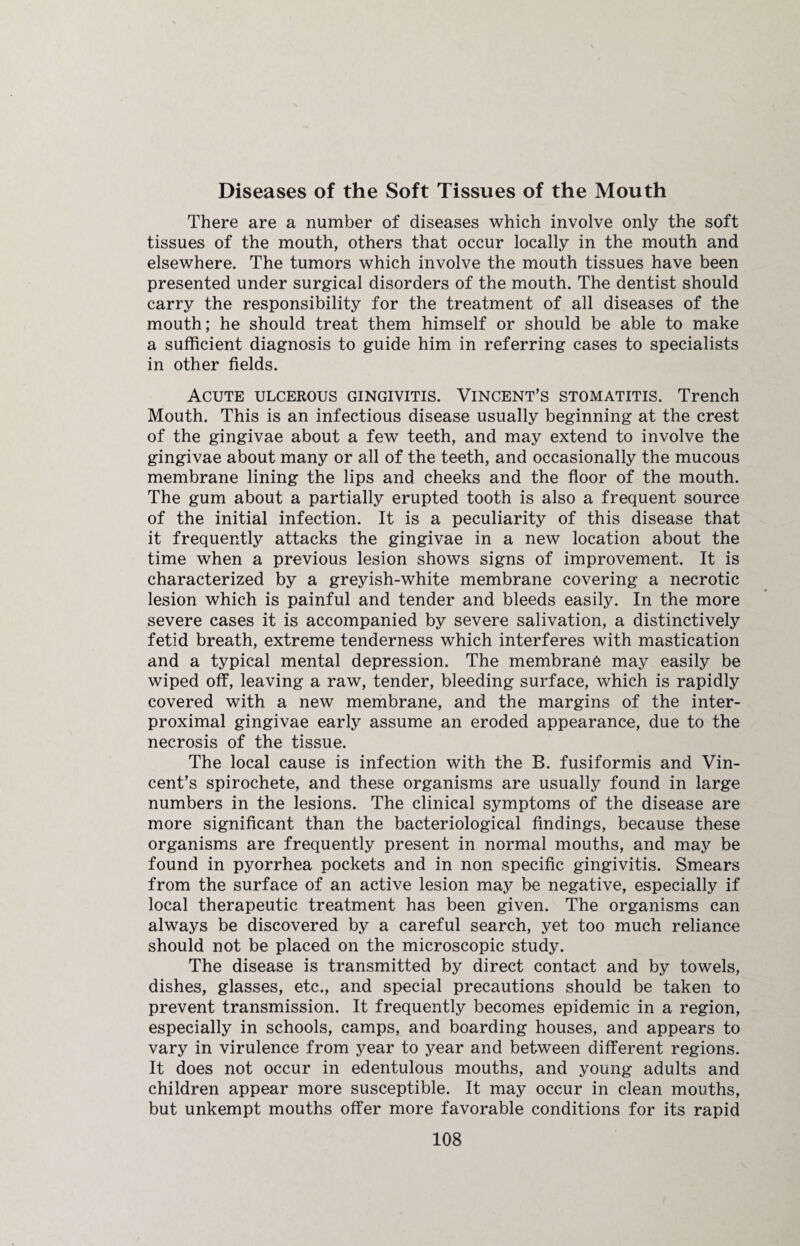 Diseases of the Soft Tissues of the Mouth There are a number of diseases which involve only the soft tissues of the mouth, others that occur locally in the mouth and elsewhere. The tumors which involve the mouth tissues have been presented under surgical disorders of the mouth. The dentist should carry the responsibility for the treatment of all diseases of the mouth; he should treat them himself or should be able to make a sufficient diagnosis to guide him in referring cases to specialists in other fields. Acute ulcerous gingivitis. Vincent’s stomatitis. Trench Mouth. This is an infectious disease usually beginning at the crest of the gingivae about a few teeth, and may extend to involve the gingivae about many or all of the teeth, and occasionally the mucous membrane lining the lips and cheeks and the floor of the mouth. The gum about a partially erupted tooth is also a frequent source of the initial infection. It is a peculiarity of this disease that it frequently attacks the gingivae in a new location about the time when a previous lesion shows signs of improvement. It is characterized by a greyish-white membrane covering a necrotic lesion which is painful and tender and bleeds easily. In the more severe cases it is accompanied by severe salivation, a distinctively fetid breath, extreme tenderness which interferes with mastication and a typical mental depression. The membrane may easily be wiped off, leaving a raw, tender, bleeding surface, which is rapidly covered with a new membrane, and the margins of the inter- proximal gingivae early assume an eroded appearance, due to the necrosis of the tissue. The local cause is infection with the B. fusiformis and Vin¬ cent’s spirochete, and these organisms are usually found in large numbers in the lesions. The clinical symptoms of the disease are more significant than the bacteriological findings, because these organisms are frequently present in normal mouths, and may be found in pyorrhea pockets and in non specific gingivitis. Smears from the surface of an active lesion may be negative, especially if local therapeutic treatment has been given. The organisms can always be discovered by a careful search, yet too much reliance should not be placed on the microscopic study. The disease is transmitted by direct contact and by towels, dishes, glasses, etc., and special precautions should be taken to prevent transmission. It frequently becomes epidemic in a region, especially in schools, camps, and boarding houses, and appears to vary in virulence from year to year and between different regions. It does not occur in edentulous mouths, and young adults and children appear more susceptible. It may occur in clean mouths, but unkempt mouths offer more favorable conditions for its rapid