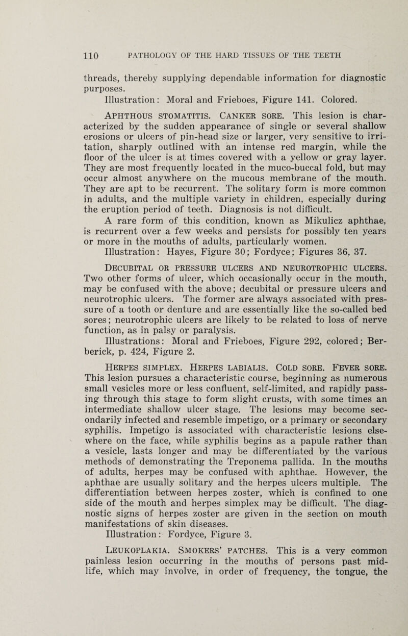 threads, thereby supplying dependable information for diagnostic purposes. Illustration: Moral and Frieboes, Figure 141. Colored. Aphthous stomatitis. Canker sore. This lesion is char¬ acterized by the sudden appearance of single or several shallow erosions or ulcers of pin-head size or larger, very sensitive to irri¬ tation, sharply outlined with an intense red margin, while the floor of the ulcer is at times covered with a yellow or gray layer. They are most frequently located in the muco-buccal fold, but may occur almost anywhere on the mucous membrane of the mouth. They are apt to be recurrent. The solitary form is more common in adults, and the multiple variety in children, especially during the eruption period of teeth. Diagnosis is not difficult. A rare form of this condition, known as Mikulicz aphthae, is recurrent over a few weeks and persists for possibly ten years or more in the mouths of adults, particularly women. Illustration: Hayes, Figure 30; Fordyce; Figures 36, 37. Decubital or pressure ulcers and neurotrophic ulcers. Two other forms of ulcer, which occasionally occur in the mouth, may be confused with the above; decubital or pressure ulcers and neurotrophic ulcers. The former are always associated with pres¬ sure of a tooth or denture and are essentially like the so-called bed sores; neurotrophic ulcers are likely to be related to loss of nerve function, as in palsy or paralysis. Illustrations: Moral and Frieboes, Figure 292, colored; Ber- berick, p. 424, Figure 2. Herpes simplex. Herpes labialis. Cold sore. Fever sore. This lesion pursues a characteristic course, beginning as numerous small vesicles more or less confluent, self-limited, and rapidly pass¬ ing through this stage to form slight crusts, with some times an intermediate shallow ulcer stage. The lesions may become sec¬ ondarily infected and resemble impetigo, or a primary or secondary syphilis. Impetigo is associated with characteristic lesions else¬ where on the face, while syphilis begins as a papule rather than a vesicle, lasts longer and may be differentiated by the various methods of demonstrating the Treponema pallida. In the mouths of adults, herpes may be confused with aphthae. However, the aphthae are usually solitary and the herpes ulcers multiple. The differentiation between herpes zoster, which is confined to one side of the mouth and herpes simplex may be difficult. The diag¬ nostic signs of herpes zoster are given in the section on mouth manifestations of skin diseases. Illustration : Fordyce, Figure 3. Leukoplakia. Smokers’ patches. This is a very common painless lesion occurring in the mouths of persons past mid¬ life, which may involve, in order of frequency, the tongue, the