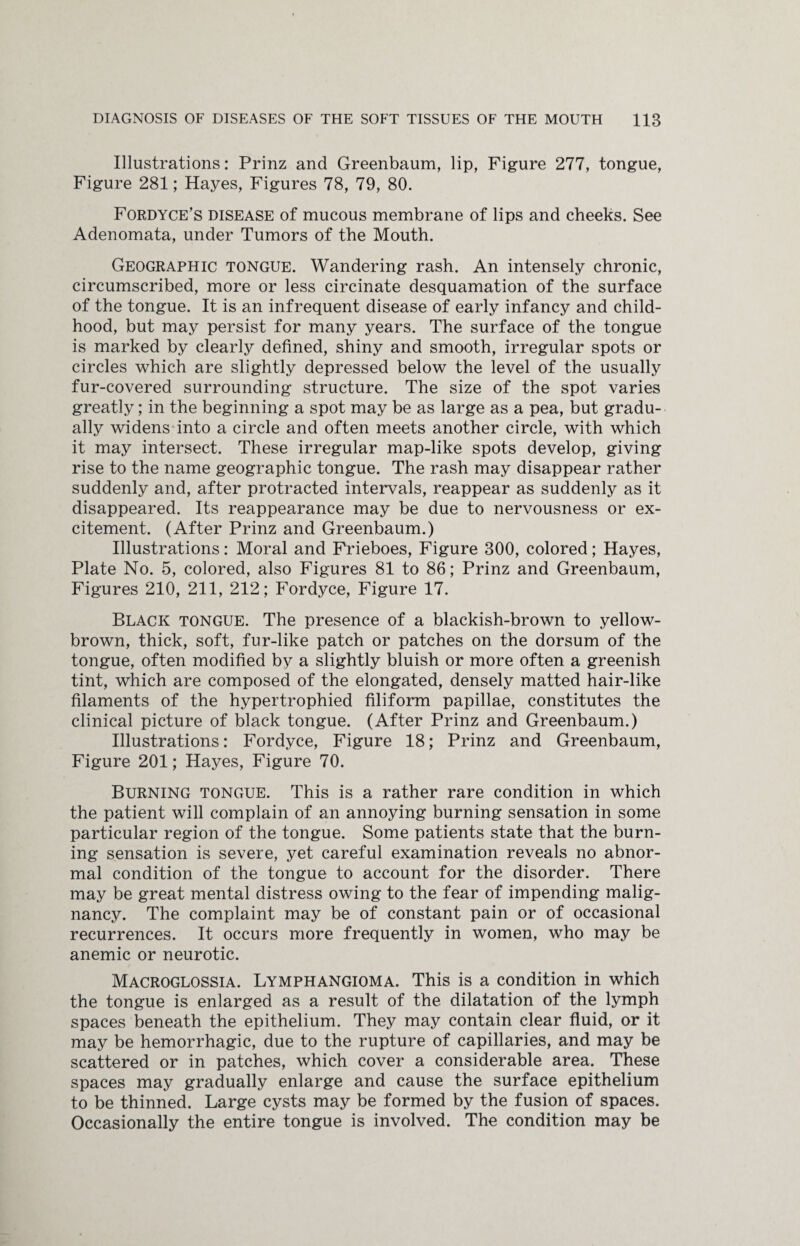 Illustrations: Prinz and Greenbaum, lip, Figure 277, tongue, Figure 281; Hayes, Figures 78, 79, 80. Fordyce’s disease of mucous membrane of lips and cheeks. See Adenomata, under Tumors of the Mouth. Geographic tongue. Wandering rash. An intensely chronic, circumscribed, more or less circinate desquamation of the surface of the tongue. It is an infrequent disease of early infancy and child¬ hood, but may persist for many years. The surface of the tongue is marked by clearly defined, shiny and smooth, irregular spots or circles which are slightly depressed below the level of the usually fur-covered surrounding structure. The size of the spot varies greatly; in the beginning a spot may be as large as a pea, but gradu¬ ally widens into a circle and often meets another circle, with which it may intersect. These irregular map-like spots develop, giving rise to the name geographic tongue. The rash may disappear rather suddenly and, after protracted intervals, reappear as suddenly as it disappeared. Its reappearance may be due to nervousness or ex¬ citement. (After Prinz and Greenbaum.) Illustrations: Moral and Frieboes, Figure 300, colored; Hayes, Plate No. 5, colored, also Figures 81 to 86; Prinz and Greenbaum, Figures 210, 211, 212; Fordyce, Figure 17. Black tongue. The presence of a blackish-brown to yellow- brown, thick, soft, fur-like patch or patches on the dorsum of the tongue, often modified by a slightly bluish or more often a greenish tint, which are composed of the elongated, densely matted hair-like filaments of the hypertrophied filiform papillae, constitutes the clinical picture of black tongue. (After Prinz and Greenbaum.) Illustrations: Fordyce, Figure 18; Prinz and Greenbaum, Figure 201; Hayes, Figure 70. Burning tongue. This is a rather rare condition in which the patient will complain of an annoying burning sensation in some particular region of the tongue. Some patients state that the burn¬ ing sensation is severe, yet careful examination reveals no abnor¬ mal condition of the tongue to account for the disorder. There may be great mental distress owing to the fear of impending malig¬ nancy. The complaint may be of constant pain or of occasional recurrences. It occurs more frequently in women, who may be anemic or neurotic. Macroglossia. Lymphangioma. This is a condition in which the tongue is enlarged as a result of the dilatation of the lymph spaces beneath the epithelium. They may contain clear fluid, or it may be hemorrhagic, due to the rupture of capillaries, and may be scattered or in patches, which cover a considerable area. These spaces may gradually enlarge and cause the surface epithelium to be thinned. Large cysts may be formed by the fusion of spaces. Occasionally the entire tongue is involved. The condition may be