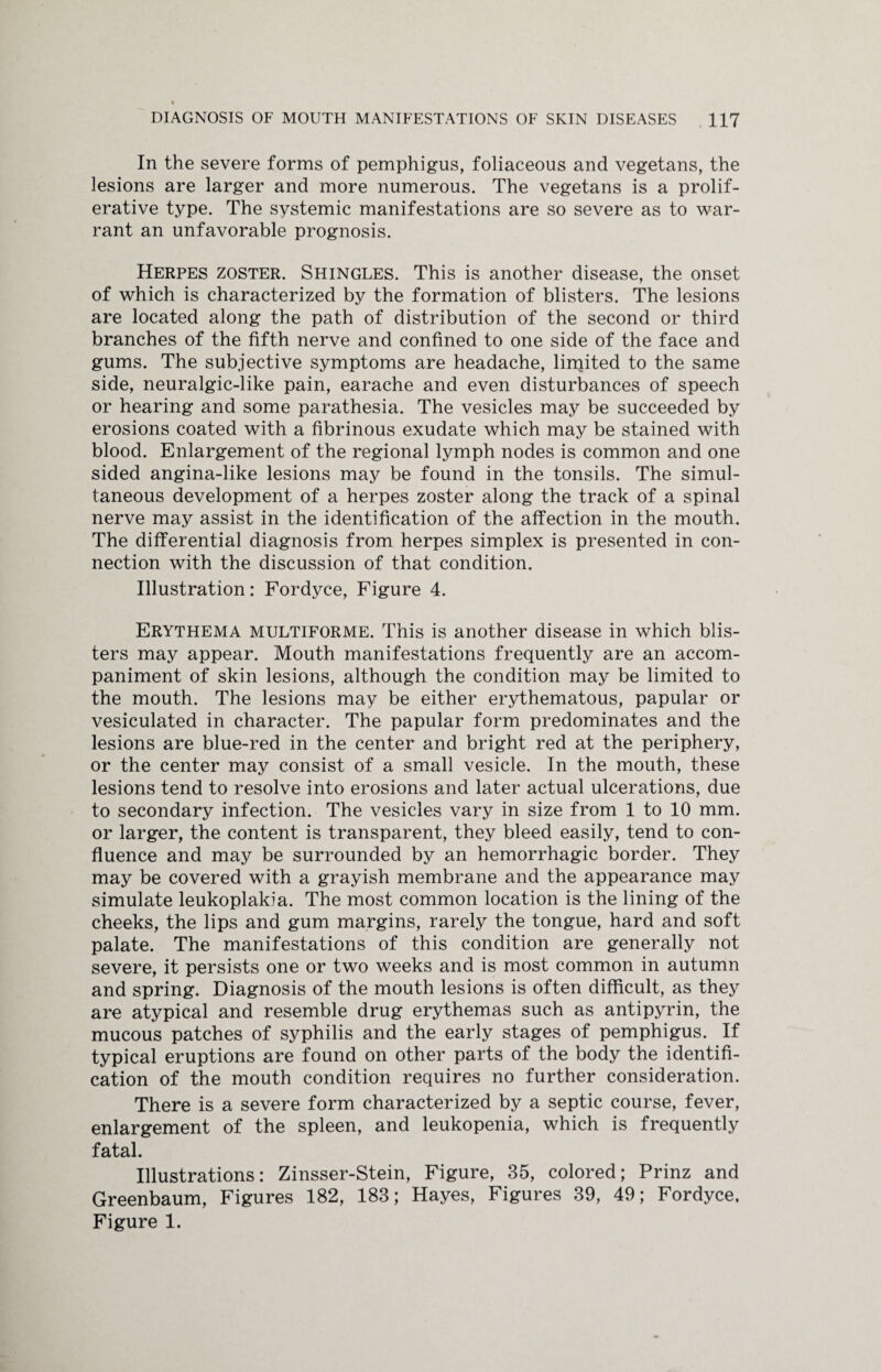 In the severe forms of pemphigus, foliaceous and vegetans, the lesions are larger and more numerous. The vegetans is a prolif¬ erative type. The systemic manifestations are so severe as to war¬ rant an unfavorable prognosis. Herpes zoster. Shingles. This is another disease, the onset of which is characterized by the formation of blisters. The lesions are located along the path of distribution of the second or third branches of the fifth nerve and confined to one side of the face and gums. The subjective symptoms are headache, lirpited to the same side, neuralgic-like pain, earache and even disturbances of speech or hearing and some parathesia. The vesicles may be succeeded by erosions coated with a fibrinous exudate which may be stained with blood. Enlargement of the regional lymph nodes is common and one sided angina-like lesions may be found in the tonsils. The simul¬ taneous development of a herpes zoster along the track of a spinal nerve may assist in the identification of the affection in the mouth. The differential diagnosis from herpes simplex is presented in con¬ nection with the discussion of that condition. Illustration: Fordyce, Figure 4. Erythema multiforme. This is another disease in which blis¬ ters may appear. Mouth manifestations frequently are an accom¬ paniment of skin lesions, although the condition may be limited to the mouth. The lesions may be either erythematous, papular or vesiculated in character. The papular form predominates and the lesions are blue-red in the center and bright red at the periphery, or the center may consist of a small vesicle. In the mouth, these lesions tend to resolve into erosions and later actual ulcerations, due to secondary infection. The vesicles vary in size from 1 to 10 mm. or larger, the content is transparent, they bleed easily, tend to con¬ fluence and may be surrounded by an hemorrhagic border. They may be covered with a grayish membrane and the appearance may simulate leukoplakia. The most common location is the lining of the cheeks, the lips and gum margins, rarely the tongue, hard and soft palate. The manifestations of this condition are generally not severe, it persists one or two weeks and is most common in autumn and spring. Diagnosis of the mouth lesions is often difficult, as they are atypical and resemble drug erythemas such as antipyrin, the mucous patches of syphilis and the early stages of pemphigus. If typical eruptions are found on other parts of the body the identifi¬ cation of the mouth condition requires no further consideration. There is a severe form characterized by a septic course, fever, enlargement of the spleen, and leukopenia, which is frequently fatal. Illustrations: Zinsser-Stein, Figure, 35, colored; Prinz and Greenbaum, Figures 182, 183; Hayes, Figures 39, 49; Fordyce, Figure 1.