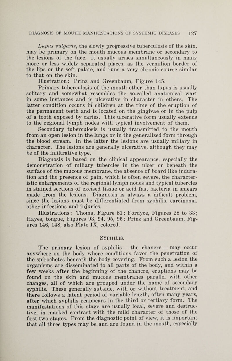 Lupus vulgaris, the slowly progressive tuberculosis of the skin, may be primary on the mouth mucous membrane or secondary to the lesions of the face. It usually arises simultaneously in many more or less widely separated places, as the vermilion border of the lips or the soft palate, and runs a very chronic course similar to that on the skin. Illustration: Prinz and Greenbaum, Figure 145. Primary tuberculosis of the mouth other than lupus is usually solitary and somewhat resembles the so-called anatomical wart in some instances and is ulcerative in character in others. The latter condition occurs in children at the time of the eruption of the permanent teeth and is located on the gingivae or in the pulp of a tooth exposed by caries. This ulcerative form usually extends to the regional lymph nodes with typical involvement of them. Secondary tuberculosis is usually transmitted to the mouth from an open lesion in the lungs or in the generalized form through the blood stream. In the latter the lesions are usually miliary in character. The lesions are generally ulcerative, although they may be of the infiltrative type. Diagnosis is based on the clinical appearance, especially the demonstration of miliary tubercles in the ulcer or beneath the surface of the mucous membrane, the absence of board like indura¬ tion and the presence of pain, which is often severe, the character¬ istic enlargements of the regional lymph nodes and typical tubercles in stained sections of excised tissue or acid fast bacteria in smears made from the lesions. Diagnosis is always a difficult problem, since the lesions must be differentiated from syphilis, carcinoma, other infections and injuries. Illustrations: Thoma, Figure 81; Fordyce, Figures 28 to 33; Hayes, tongue, Figures 93, 94, 95, 96; Prinz and Greenbaum, Fig¬ ures 146, 148, also Plate IX, colored. Syphilis. The primary lesion of syphilis — the chancre — may occur anywhere on the body where conditions favor the penetration of the spirochetes beneath the body covering. From such a lesion the organisms are disseminated to all parts of the body, and within a few weeks after the beginning of the chancre, eruptions may be found on the skin and mucous membranes parallel with other changes, all of which are grouped under the name of secondary syphilis. These generally subside, with or without treatment, and there follows a latent period of variable length, often many years, after which syphilis reappears in the third or tertiary form. The manifestations of this stage are usualty local, severe and destruc¬ tive, in marked contrast with the mild character of those of the first two stages. From the diagnostic point of view, it is important that all three types may be and are found in the mouth, especially